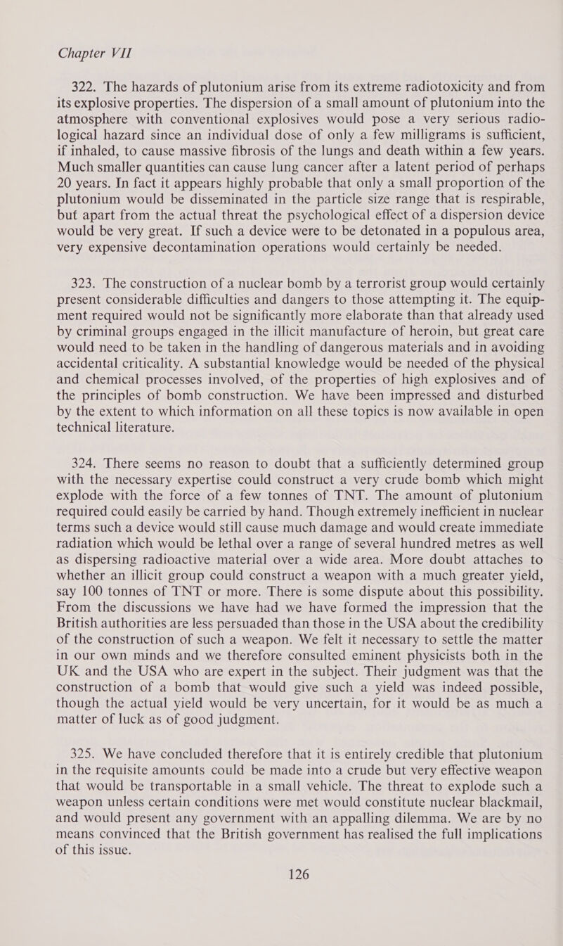 322. The hazards of plutonium arise from its extreme radiotoxicity and from its explosive properties. The dispersion of a small amount of plutonium into the atmosphere with conventional explosives would pose a very serious radio- logical hazard since an individual dose of only a few milligrams is sufficient, if inhaled, to cause massive fibrosis of the lungs and death within a few years. Much smaller quantities can cause lung cancer after a latent period of perhaps 20 years. In fact it appears highly probable that only a small proportion of the plutonium would be disseminated in the particle size range that is respirable, but apart from the actual threat the psychological effect of a dispersion device would be very great. If such a device were to be detonated in a populous area, very expensive decontamination operations would certainly be needed. 323. The construction of a nuclear bomb by a terrorist group would certainly present considerable difficulties and dangers to those attempting it. The equip- ment required would not be significantly more elaborate than that already used by criminal groups engaged in the illicit manufacture of heroin, but great care would need to be taken in the handling of dangerous materials and in avoiding accidental criticality. A substantial knowledge would be needed of the physical and chemical processes involved, of the properties of high explosives and of the principles of bomb construction. We have been impressed and disturbed by the extent to which information on all these topics is now available in open technical literature. 324. There seems no reason to doubt that a sufficiently determined group with the necessary expertise could construct a very crude bomb which might explode with the force of a few tonnes of TNT. The amount of plutonium required could easily be carried by hand. Though extremely inefficient in nuclear terms such a device would still cause much damage and would create immediate radiation which would be lethal over a range of several hundred metres as well as dispersing radioactive material over a wide area. More doubt attaches to whether an illicit group could construct a weapon with a much greater yield, say 100 tonnes of TNT or more. There is some dispute about this possibility. From the discussions we have had we have formed the impression that the British authorities are less persuaded than those in the USA about the credibility of the construction of such a weapon. We felt it necessary to settle the matter in our own minds and we therefore consulted eminent physicists both in the UK and the USA who are expert in the subject. Their judgment was that the construction of a bomb that would give such a yield was indeed possible, though the actual yield would be very uncertain, for it would be as much a matter of luck as of good judgment. 325. We have concluded therefore that it is entirely credible that plutonium in the requisite amounts could be made into a crude but very effective weapon that would be transportable in a small vehicle. The threat to explode such a weapon unless certain conditions were met would constitute nuclear blackmail, and would present any government with an appalling dilemma. We are by no means convinced that the British government has realised the full implications of this issue.