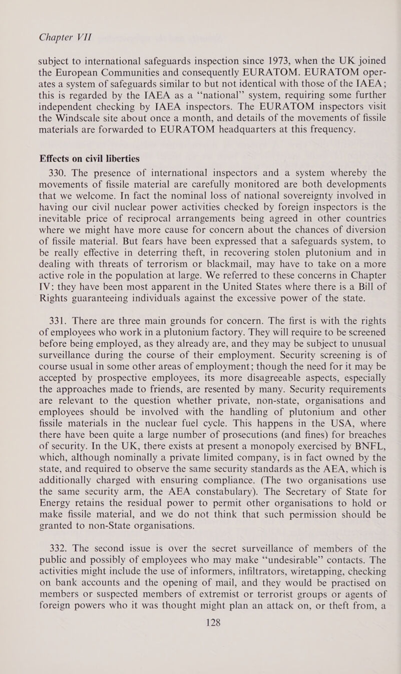 subject to international safeguards inspection since 1973, when the UK joined the European Communities and consequently EDRATOM. EURATOM oper- ates a system of safeguards similar to but not identical with those of the IAEA; this is regarded by the IAEA as a “‘national’’ system, requiring some further independent checking by IAEA inspectors. The EURATOM inspectors visit the Windscale site about once a month, and details of the movements of fissile materials are forwarded to EURATOM headquarters at this frequency. Effects on civil liberties 330. The presence of international inspectors and a system whereby the movements of fissile material are carefully monitored are both developments that we welcome. In fact the nominal loss of national sovereignty involved in having our civil nuclear power activities checked by foreign inspectors is the inevitable price of reciprocal arrangements being agreed in other countries where we might have more cause for concern about the chances of diversion of fissile material. But fears have been expressed that a safeguards system, to be really effective in deterring theft, in recovering stolen plutonium and in dealing with threats of terrorism or blackmail, may have to take on a more active role in the population at large. We referred to these concerns in Chapter IV: they have been most apparent in the United States where there is a Bill of Rights guaranteeing individuals against the excessive power of the state. 331. There are three main grounds for concern. The first is with the rights of employees who work in a plutonium factory. They will require to be screened before being employed, as they already are, and they may be subject to unusual surveillance during the course of their employment. Security screening is of course usual in some other areas of employment; though the need for it may be accepted by prospective employees, its more disagreeable aspects, especially the approaches made to friends, are resented by many. Security requirements are relevant to the question whether private, non-state, organisations and employees should be involved with the handling of plutonium and other fissile materials in the nuclear fuel cycle. This happens in the USA, where there have been quite a large number of prosecutions (and fines) for breaches of security. In the UK, there exists at present a monopoly exercised by BNFL, which, although nominally a private limited company, is in fact owned by the state, and required to observe the same security standards as the AEA, which is additionally charged with ensuring compliance. (The two organisations use the same security arm, the AEA constabulary). The Secretary of State for Energy retains the residual power to permit other organisations to hold or make fissile material, and we do not think that such permission should be granted to non-State organisations. 332. The second issue is over the secret surveillance of members of the public and possibly of employees who may make “‘undesirable’’ contacts. The activities might include the use of informers, infiltrators, wiretapping, checking on bank accounts and the opening of mail, and they would be practised on members or suspected members of extremist or terrorist groups or agents of foreign powers who it was thought might plan an attack on, or theft from, a