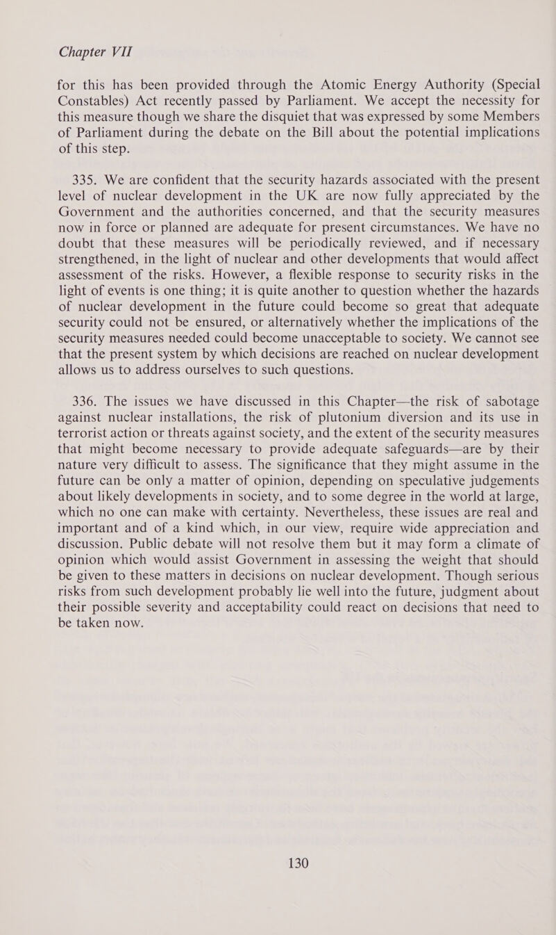 for this has been provided through the Atomic Energy Authority (Special Constables) Act recently passed by Parliament. We accept the necessity for this measure though we share the disquiet that was expressed by some Members of Parliament during the debate on the Bill about the potential implications of this step. 335. We are confident that the security hazards associated with the present level of nuclear development in the UK are now fully appreciated by the Government and the authorities concerned, and that the security measures now in force or planned are adequate for present circumstances. We have no doubt that these measures will be periodically reviewed, and if necessary strengthened, in the light of nuclear and other developments that would affect assessment of the risks. However, a flexible response to security risks in the light of events is one thing; it is quite another to question whether the hazards of nuclear development in the future could become so great that adequate security could not be ensured, or alternatively whether the implications of the security measures needed could become unacceptable to society. We cannot see that the present system by which decisions are reached on nuclear development allows us to address ourselves to such questions. 336. The issues we have discussed in this Chapter—the risk of sabotage against nuclear installations, the risk of plutonium diversion and its use in terrorist action or threats against society, and the extent of the security measures that might become necessary to provide adequate safeguards—are by their nature very difficult to assess. The significance that they might assume in the future can be only a matter of opinion, depending on speculative judgements about likely developments in society, and to some degree in the world at large, which no one can make with certainty. Nevertheless, these issues are real and important and of a kind which, in our view, require wide appreciation and discussion. Public debate will not resolve them but it may form a climate of opinion which would assist Government in assessing the weight that should be given to these matters in decisions on nuclear development. Though serious risks from such development probably lie well into the future, judgment about their possible severity and acceptability could react on decisions that need to be taken now.