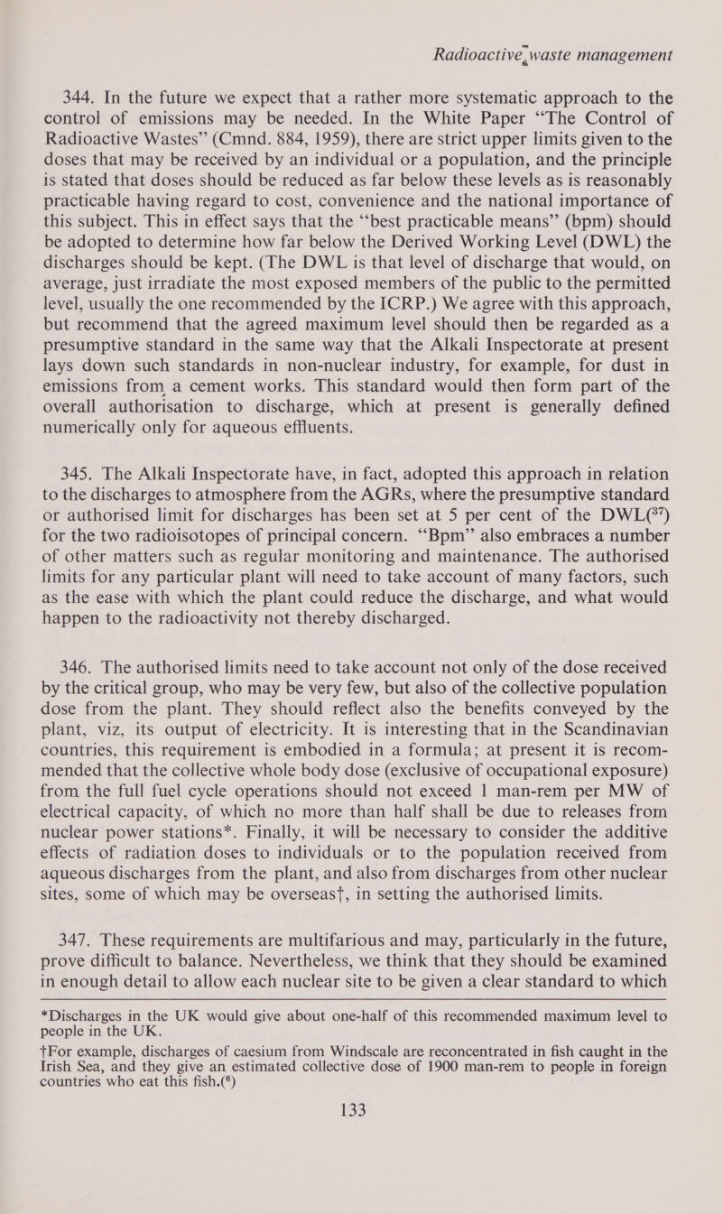 Radioactive, waste management 344. In the future we expect that a rather more systematic approach to the control of emissions may be needed. In the White Paper “The Control of Radioactive Wastes” (Cmnd. 884, 1959), there are strict upper limits given to the doses that may be received by an individual or a population, and the principle is stated that doses should be reduced as far below these levels as is reasonably practicable having regard to cost, convenience and the national importance of this subject. This in effect says that the “‘best practicable means”’ (bpm) should be adopted to determine how far below the Derived Working Level (DWL) the discharges should be kept. (The DWL is that level of discharge that would, on average, just irradiate the most exposed members of the public to the permitted level, usually the one recommended by the ICRP.) We agree with this approach, but recommend that the agreed maximum level should then be regarded as a presumptive standard in the same way that the Alkali Inspectorate at present lays down such standards in non-nuclear industry, for example, for dust in emissions from a cement works. This standard would then form part of the overall authorisation to discharge, which at present is generally defined numerically only for aqueous effluents. 345. The Alkali Inspectorate have, in fact, adopted this approach in relation to the discharges to atmosphere from the AGRs, where the presumptive standard or authorised limit for discharges has been set at 5 per cent of the DWL(*’) for the two radioisotopes of principal concern. ““Bpm” also embraces a number of other matters such as regular monitoring and maintenance. The authorised limits for any particular plant will need to take account of many factors, such as the ease with which the plant could reduce the discharge, and what would happen to the radioactivity not thereby discharged. 346. The authorised limits need to take account not only of the dose received by the critical group, who may be very few, but also of the collective population dose from the plant. They should reflect also the benefits conveyed by the plant, viz, its output of electricity. It is interesting that in the Scandinavian countries, this requirement is embodied in a formula; at present it is recom- mended that the collective whole body dose (exclusive of occupational exposure) from the full fuel cycle operations should not exceed 1 man-rem per MW of electrical capacity, of which no more than half shall be due to releases from nuclear power stations*. Finally, it will be necessary to consider the additive effects of radiation doses to individuals or to the population received from aqueous discharges from the plant, and also from discharges from other nuclear sites, some of which may be overseasf, in setting the authorised limits. 347, These requirements are multifarious and may, particularly in the future, prove difficult to balance. Nevertheless, we think that they should be examined in enough detail to allow each nuclear site to be given a clear standard to which *Discharges in the UK would give about one-half of this recommended maximum level to people in the UK. tFor example, discharges of caesium from Windscale are reconcentrated in fish caught i in the Irish Sea, and they give an estimated collective dose of 1900 man-rem to people in foreign countries who eat this fish.(°)