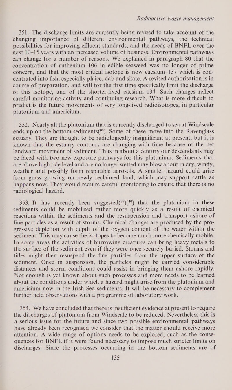 351. The discharge limits are currently being revised to take account of the changing importance of different environmental pathways, the technical possibilities for improving effluent standards, and the needs of BNFL over the next 10-15 years with an increased volume of business. Environmental pathways can change for a number of reasons. We explained in paragraph 80 that the concentration of ruthenitum—106 in edible seaweed was no longer of prime concern, and that the most critical isotope is now caesium—137 which is con- centrated into fish, especially plaice, dab and skate. A revised authorisation is in course of preparation, and will for the first time specifically limit the discharge of this isotope, and of the shorter-lived caesium—134. Such changes reflect careful monitoring activity and continuing research. What is more difficult to predict is the future movements of very long-lived radioisotopes, in particular plutonium and americium. 352. Nearly all the plutonium that is currently discharged to sea at Windscale ends up on the bottom sediments(**). Some of these move into the Ravenglass estuary. They are thought to be radiologically insignificant at present, but it is known that the estuary contours are changing with time because of the net landward movement of sediment. Thus in about a century our descendants may be faced with two new exposure pathways for this plutonium. Sediments that are above high tide level and are no longer wetted may blow about in dry, windy, weather and possibly form respirable aerosols. A smaller hazard could arise from grass growing on newly reclaimed land, which may support cattle as happens now. They would require careful monitoring to ensure that there is no radiological hazard. 353. It has recently been suggested(**)(*) that the plutonium in these sediments could be mobilised rather more quickly as a result of chemical reactions within the sediments and the resuspension and transport ashore of fine particles as a result of storms. Chemical changes are produced by the pro- gressive depletion with depth of the oxygen content of the water within the sediment. This may cause the isotopes to become much more chemically mobile. In some areas the activities of burrowing creatures can bring heavy metals to the surface of the sediment even if they were once securely buried. Storms and tides might then resuspend the fine particles from the upper surface of the sediment. Once in suspension, the particles might be carried considerable distances and storm conditions could assist in bringing them ashore rapidly. Not enough is yet known about such processes and more needs to be learned about the conditions under which a hazard might arise from the plutonium and americium now in the Irish Sea sediments. It will be necessary to complement further field observations with a programme of laboratory work. 354. We have concluded that there is insufficient evidence at present to require the discharges of plutonium from Windscale to be reduced. Nevertheless this is a serious issue for the future and since two possible environmental pathways have already been recognised we consider that the matter should receive more attention. A wide range of options needs to be explored, such as the conse- quences for BNFL if it were found necessary to impose much stricter limits on discharges. Since the processes occurring in the bottom sediments are of