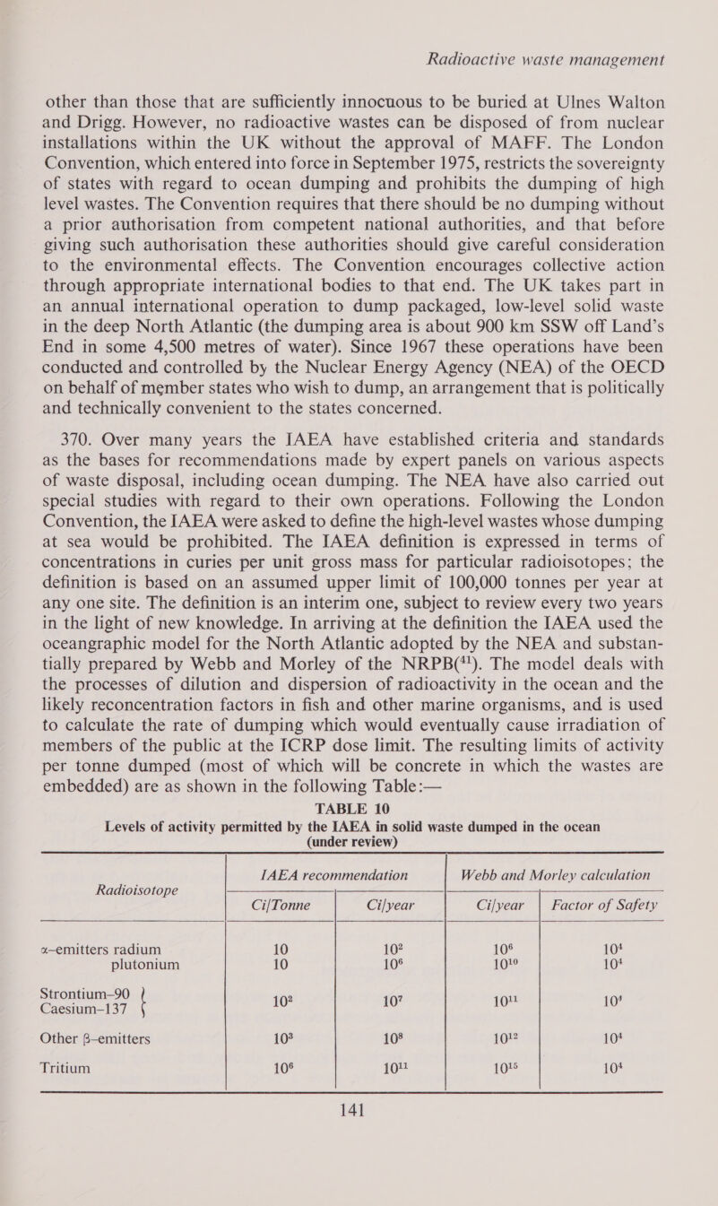 other than those that are sufficiently innocuous to be buried at Ulnes Walton and Drigg. However, no radioactive wastes can be disposed of from nuclear installations within the UK without the approval of MAFF. The London Convention, which entered into force in September 1975, restricts the sovereignty of states with regard to ocean dumping and prohibits the dumping of high level wastes. The Convention requires that there should be no dumping without a prior authorisation from competent national authorities, and that before giving such authorisation these authorities should give careful consideration to the environmental effects. The Convention encourages collective action through appropriate international bodies to that end. The UK takes part in an annual international operation to dump packaged, low-level solid waste in the deep North Atlantic (the dumping area is about 900 km SSW off Land’s End in some 4,500 metres of water). Since 1967 these operations have been conducted and controlled by the Nuclear Energy Agency (NEA) of the OECD on behalf of member states who wish to dump, an arrangement that is politically and technically convenient to the states concerned. 370. Over many years the [AEA have established criteria and standards as the bases for recommendations made by expert panels on various aspects of waste disposal, including ocean dumping. The NEA have also carried out special studies with regard to their own operations. Following the London Convention, the IAEA were asked to define the high-level wastes whose dumping at sea would be prohibited. The IAEA definition is expressed in terms of concentrations in curies per unit gross mass for particular radioisotopes; the definition is based on an assumed upper limit of 100,000 tonnes per year at any one site. The definition is an interim one, subject to review every two years in the light of new knowledge. In arriving at the definition the IAEA used the oceangraphic model for the North Atlantic adopted by the NEA and substan- tially prepared by Webb and Morley of the NRPB(*!). The model deals with the processes of dilution and dispersion of radioactivity in the ocean and the likely reconcentration factors in fish and other marine organisms, and is used to calculate the rate of dumping which would eventually cause irradiation of members of the public at the ICRP dose limit. The resulting limits of activity per tonne dumped (most of which will be concrete in which the wastes are embedded) are as shown in the following Table :— TABLE 10 Levels of activity permitted by the IAEA in solid waste dumped in the ocean (under review)    IAEA recommendation Webb and Morley calculation Radioisotope —— Ci/Tonne Ci/year Ci/year | Factor of Safety a-emitters radium 10 10? 10° io plutonium 10 108 101° 101 Strontium—90 Caesium—137 10° 10 a“ i Other 8—emitters 108 108 1O%2 10+ Tritium 10° 104 10% 104