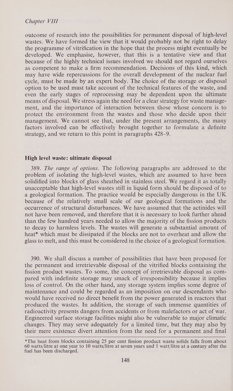 outcome of research into the possibilities for permanent disposal of high-level wastes. We have formed the view that it would probably not be right to delay the programme of vitrification in the hope that the process might eventually be developed. We emphasise, however, that this is a tentative view and that because of the highly technical issues involved we should not regard ourselves as competent to make a firm recommendation. Decisions of this kind, which may have wide repercussions for the overall development of the nuclear fuel cycle, must be made by an expert body. The choice of the storage or disposal option to be used must take account of the technical features of the waste, and even the early stages of reprocessing may be dependent upon the ultimate means of disposal. We stress again the need for a clear strategy for waste manage- ment, and the importance of interaction between those whose concern is to protect the environment from the wastes and those who decide upon their management. We cannot see that, under the present arrangements, the many factors involved can be effectively brought together to formulate a definite strategy, and we return to this point in paragraphs 428-9. High level waste: ultimate disposal 389. The range of options. The following paragraphs are addressed to the problem of isolating the high-level wastes, which are assumed to have been solidified into blocks of glass sheathed in stainless steel. We regard it as totally unacceptable that high-level wastes still in liquid form should be disposed of to a geological formation. The practice would be especially dangerous in the UK because of the relatively small scale of our geological formations and the occurrence of structural disturbances. We have assumed that the actinides will not have been removed, and therefore that it is necessary to look further ahead than the few hundred years needed to allow the majority of the fission products to decay to harmless levels. The wastes will generate a substantial amount of heat* which must be dissipated if the blocks are not to overheat and allow the glass to melt, and this must be considered in the choice of a geological formation. 390. We shall discuss a number of possibilities that have been proposed for the permanent and irretrievable disposal of the vitrified blocks containing the fission product wastes. To some, the concept of irretrievable disposal as com- pared with indefinite storage may smack of irresponsibility because it implies loss of control. On the other hand, any storage system implies some degree of maintenance and could be regarded as an imposition on our descendants who would have received no direct benefit from the power generated in reactors that produced the wastes. In addition, the storage of such immense quantities of radioactivity presents dangers from accidents or from malefactors or act of war. Engineered surface storage facilities might also be vulnerable to major climatic changes. They may serve adequately for a limited time, but they may also by their mere existence divert attention from the need for a permanent and final *The heat from blocks containing 25 per cent fission product waste solids falls from about 60 watts/litre at one year to 10 watts/litre at seven years and | watt/litre at a century after the fuel has been discharged.