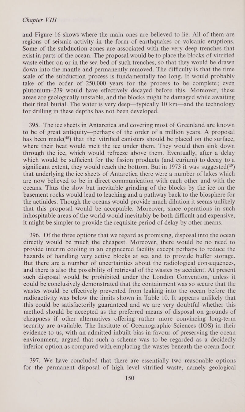 and Figure 16 shows where the main ones are believed to lie. All of them are regions of seismic activity in the form of earthquakes or volcanic eruptions. Some of the subduction zones are associated with the very deep trenches that exist in parts of the ocean. The proposal would be to place the blocks of vitrified waste either on or in the sea bed of such trenches, so that they would be drawn down into the mantle and permanently removed. The difficulty is that the time scale of the subduction process is fundamentally too long. It would probably take of the order of 250,000 years for the process to be complete; even plutonium—239 would have effectively decayed before this. Moreover, these areas are geologically unstable, and the blocks might be damaged while awaiting their final burial. The water is very deep—typically 10 km—and the technology for drilling in these depths has not been developed. 395. The ice sheets in Antarctica and covering most of Greenland are known to be of great antiquity—perhaps of the order of a million years. A proposal has been made(*®) that the vitrified canisters should be placed on the surface, where their heat would melt the ice under them. They would then sink down through the ice, which would refreeze above them. Eventually, after a delay which would be sufficient for the fission products (and curium) to decay to a significant extent, they would reach the bottom. But in 1973 it was suggested(*’) that underlying the ice sheets of Antarctica there were a number of lakes which are now believed to be in direct communication with each other and with the oceans. Thus the slow but inevitable grinding of the blocks by the ice on the basement rocks would lead to leaching and a pathway back to the biosphere for the actinides. Though the oceans would provide much dilution it seems unlikely that this proposal would be acceptable. Moreover, since operations in such inhospitable areas of the world would inevitably be both difficult and expensive, it might be simpler to provide the requisite period of delay by other means. 396. Of the three options that we regard as promising, disposal into the ocean directly would be much the cheapest. Moreover, there would be no need to provide interim cooling in an engineered facility except perhaps to reduce the hazards of handling very active blocks at sea and to provide buffer storage. But there are a number of uncertainties about the radiological consequences, and there is also the possibility of retrieval of the wastes by accident. At present such disposal would be prohibited under the London Convention, unless it could be conclusively demonstrated that the containment was so secure that the wastes would be effectively prevented from leaking into the ocean before the radioactivity was below the limits shown in Table 10. It appears unlikely that this could be satisfactorily guaranteed and we are very doubtful whether this method should be accepted as the preferred means of disposal on grounds of cheapness if other alternatives offering rather more convincing long-term security are available. The Institute of Oceanographic Sciences (IOS) in their evidence to us, with an admitted inbuilt bias in favour of preserving the ocean environment, argued that such a scheme was to be regarded as a decidedly inferior option as compared with emplacing the wastes beneath the ocean floor. 397. We have concluded that there are essentially two reasonable options for the permanent disposal of high level vitrified waste, namely geological