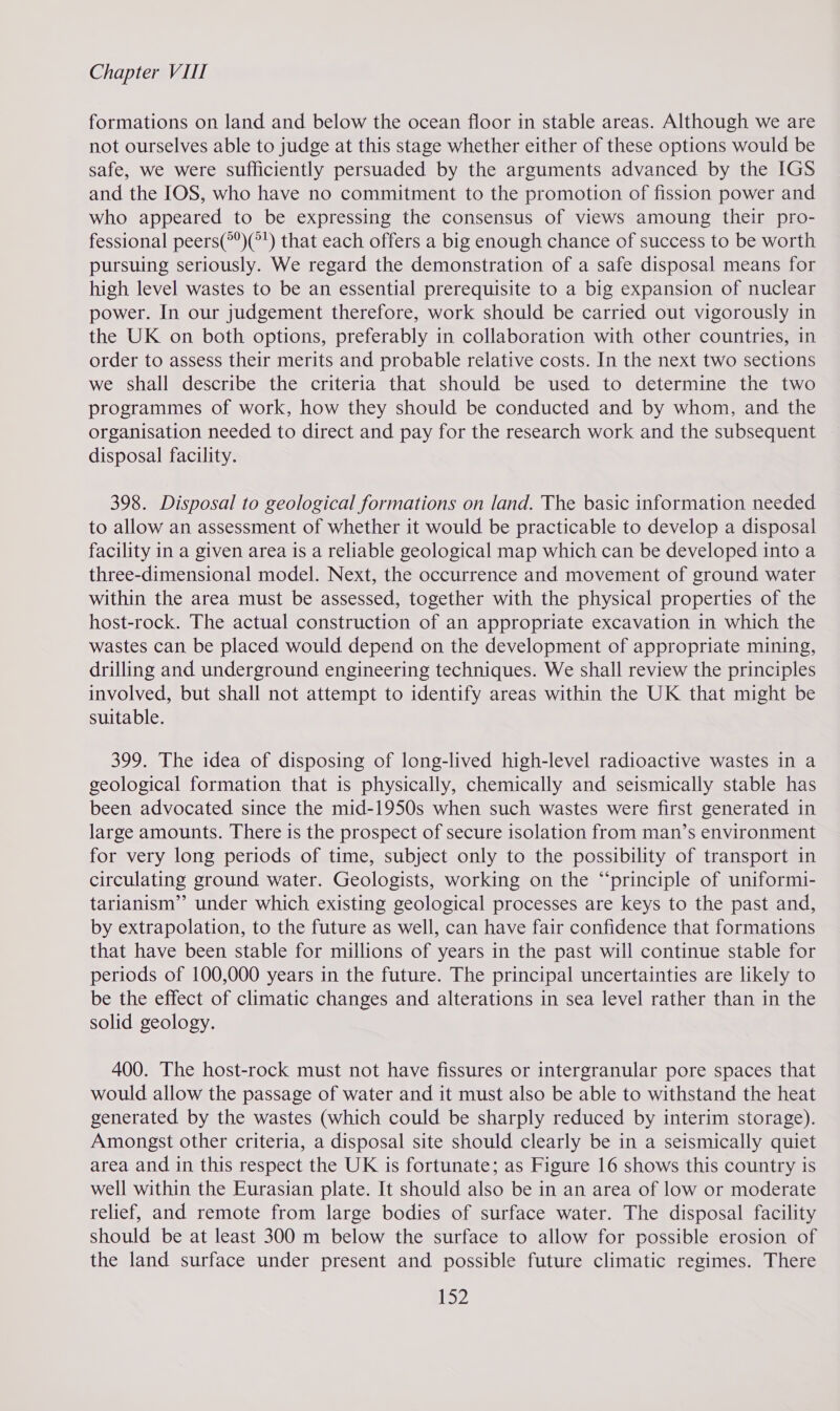 formations on land and below the ocean floor in stable areas. Although we are not ourselves able to judge at this stage whether either of these options would be safe, we were sufficiently persuaded by the arguments advanced by the IGS and the IOS, who have no commitment to the promotion of fission power and who appeared to be expressing the consensus of views amoung their pro- fessional peers(*)(°') that each offers a big enough chance of success to be worth pursuing seriously. We regard the demonstration of a safe disposal means for high level wastes to be an essential prerequisite to a big expansion of nuclear power. In our judgement therefore, work should be carried out vigorously in the UK on both options, preferably in collaboration with other countries, in order to assess their merits and probable relative costs. In the next two sections we shall describe the criteria that should be used to determine the two programmes of work, how they should be conducted and by whom, and the organisation needed to direct and pay for the research work and the subsequent disposal facility. 398. Disposal to geological formations on land. The basic information needed to allow an assessment of whether it would be practicable to develop a disposal facility in a given area is a reliable geological map which can be developed into a three-dimensional model. Next, the occurrence and movement of ground water within the area must be assessed, together with the physical properties of the host-rock. The actual construction of an appropriate excavation in which the wastes can be placed would depend on the development of appropriate mining, drilling and underground engineering techniques. We shall review the principles involved, but shall not attempt to identify areas within the UK that might be suitable. 399. The idea of disposing of long-lived high-level radioactive wastes in a geological formation that is physically, chemically and seismically stable has been advocated since the mid-1950s when such wastes were first generated in large amounts. There is the prospect of secure isolation from man’s environment for very long periods of time, subject only to the possibility of transport in circulating ground water. Geologists, working on the “principle of uniformi- tarianism’’ under which existing geological processes are keys to the past and, by extrapolation, to the future as well, can have fair confidence that formations that have been stable for millions of years in the past will continue stable for periods of 100,000 years in the future. The principal uncertainties are likely to be the effect of climatic changes and alterations in sea level rather than in the solid geology. 400. The host-rock must not have fissures or intergranular pore spaces that would allow the passage of water and it must also be able to withstand the heat generated by the wastes (which could be sharply reduced by interim storage). Amongst other criteria, a disposal site should clearly be in a seismically quiet area and in this respect the UK is fortunate; as Figure 16 shows this country is well within the Eurasian plate. It should also be in an area of low or moderate relief, and remote from large bodies of surface water. The disposal facility should be at least 300 m below the surface to allow for possible erosion of the land surface under present and possible future climatic regimes. There 52