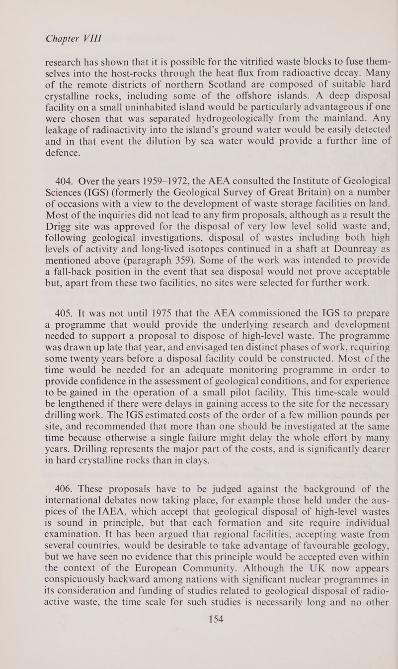 research has shown that it is possible for the vitrified waste blocks to fuse them- selves into the host-rocks through the heat flux from radioactive decay. Many of the remote districts of northern Scotland are composed of suitable hard crystalline rocks, including some of the offshore islands. A deep disposal facility on a small uninhabited island would be particularly advantageous if one were chosen that was separated hydrogeologically from the mainland. Any leakage of radioactivity into the island’s ground water would be easily detected and in that event the dilution by sea water would provide a further line of defence. 404. Over the years 1959-1972, the AEA consulted the Institute of Geological Sciences (IGS) (formerly the Geological Survey of Great Britain) on a number of occasions with a view to the development of waste storage facilities on land. Most of the inquiries did not lead to any firm proposals, although as a result the Drigg site was approved for the disposal of very low level solid waste and, following geological investigations, disposal of wastes including both high levels of activity and long-lived isotopes continued in a shaft at Dounreay as mentioned above (paragraph 359). Some of the work was intended to provide a fall-back position in the event that sea disposal would not prove acceptable but, apart from these two facilities, no sites were selected for further work. 405. It was not until 1975 that the AEA commissioned the IGS to prepare a programme that would provide the underlying research and development needed to support a proposal to dispose of high-level waste. The programme was drawn up late that year, and envisaged ten distinct phases of work, requiring some twenty years before a disposal facility could be constructed. Most of the time would be needed for an adequate monitoring programme in order to provide confidence in the assessment of geological conditions, and for experience to be gained in the operation of a small pilot facility. This time-scale would be lengthened if there were delays in gaining access to the site for the necessary drilling work. The IGS estimated costs of the order of a few million pounds per site, and recommended that more than one should be investigated at the same time because otherwise a single failure might delay the whole effort by many years. Drilling represents the major part of the costs, and is significantly dearer in hard crystalline rocks than in clays. 406. These proposals have to be judged against the background of the international debates now taking place, for example those held under the aus- pices of the [AEA, which accept that geological disposal of high-level wastes is sound in principle, but that each formation and site require individual examination. It has been argued that regional facilities, accepting waste from several countries, would be desirable to take advantage of favourable geology, but we have seen no evidence that this principle would be accepted even within the context of the European Community. Although the UK now appears conspicuously backward among nations with significant nuclear programmes in its consideration and funding of studies related to geological disposal of radio- active waste, the time scale for such studies is necessarily long and no other