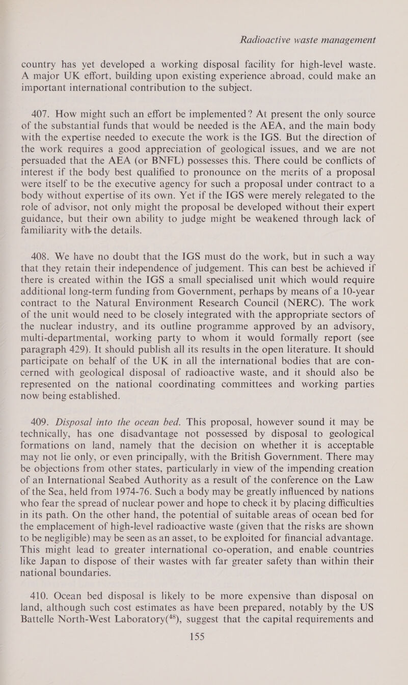 country has yet developed a working disposal facility for high-level waste. A major UK effort, building upon existing experience abroad, could make an important international contribution to the subject. 407. How might such an effort be implemented? At present the only source of the substantial funds that would be needed is the AEA, and the main body with the expertise needed to execute the work is the IGS. But the direction of the work requires a good appreciation of geological issues, and we are not persuaded that the AEA (or BNFL) possesses this. There could be conflicts of - interest if the body best qualified to pronounce on the merits of a proposal were itself to be the executive agency for such a proposal under contract to a body without expertise of its own. Yet if the IGS were merely relegated to the role of advisor, not only might the proposal be developed without their expert guidance, but their own ability to judge might be weakened through lack of familiarity with the details. 408. We have no doubt that the IGS must do the work, but in such a way that they retain their independence of judgement. This can best be achieved if there is created within the IGS a small specialised unit which would require additional long-term funding from Government, perhaps by means of a 10-year contract to the Natural Environment Research Council (NERC). The work of the unit would need to be closely integrated with the appropriate sectors of the nuclear industry, and its outline programme approved by an advisory, multi-departmental, working party to whom it would formally report (see paragraph 429). It should publish all its results in the open literature. It should participate on behalf of the UK in all the international bodies that are con- cerned with geological disposal of radioactive waste, and it should also be represented on the national coordinating committees and working parties now being established. 409. Disposal into the ocean bed. This proposal, however sound it may be technically, has one disadvantage not possessed by disposal to geological formations on land, namely that the decision on whether it is acceptable may not lie only, or even principally, with the British Government. There may be objections from other states, particularly in view of the impending creation of an International Seabed Authority as a result of the conference on the Law of the Sea, held from 1974-76. Such a body may be greatly influenced by nations who fear the spread of nuclear power and hope to check it by placing difficulties in its path. On the other hand, the potential of suitable areas of ocean bed for the emplacement of high-level radioactive waste (given that the risks are shown to be negligible) may be seen as an asset, to be exploited for financial advantage. This might lead to greater international co-operation, and enable countries like Japan to dispose of their wastes with far greater safety than within their national boundaries. 410. Ocean bed disposal is likely to be more expensive than disposal on land, although such cost estimates as have been prepared, notably by the US Battelle North-West Laboratory(**), suggest that the capital requirements and