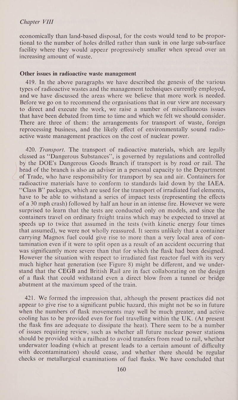 economically than land-based disposal, for the costs would tend to be propor- tional to the number of holes drilled rather than sunk in one large sub-surface facility where they would appear progressively smaller when spread over an increasing amount of waste. Other issues in radioactive waste management 419. In the above paragraphs we have described the genesis of the various types of radioactive wastes and the management techniques currently employed, and we have discussed the areas where we believe that more work is needed. Before we go on to recommend the organisations that in our view are necessary to direct and execute the work, we raise a number of miscellaneous issues that have been debated from time to time and which we felt we should consider. There are three of them: the arrangements for transport of waste, foreign reprocessing business, and the likely effect of environmentally sound radio- active waste management practices on the cost of nuclear power. 420. Transport. The transport of radioactive materials, which are legally classed as “‘Dangerous Substances’’, is governed by regulations and controlled by the DOE’s Dangerous Goods Branch if transport is by road or rail. The head of the branch is also an adviser in a personal capacity to the Department of Trade, who have responsibility for transport by sea and air. Containers for radioactive materials have to conform to standards laid down by the IAEA. **Class B’’ packages, which are used for the transport of irradiated fuel elements, have to be able to withstand a series of impact tests (representing the effects of a 30 mph crash) followed by half an hour in an intense fire. However we were surprised to learn that the tests are conducted only on models, and since the containers travel on ordinary freight trains which may be expected to travel at speeds up to twice that assumed in the tests (with kinetic energy four times that assumed), we were not wholly reassured. It seems unlikely that a container carrying Magnox fuel could give rise to more than a very local area of con- tamination even if it were to split open as a result of an accident occurring that was significantly more severe than that for which the flask had been designed. However the situation with respect to irradiated fast reactor fuel with its very much higher heat generation (see Figure 8) might be different, and we under- stand that the CEGB and British Rail are in fact collaborating on the design of a flask that could withstand even a direct blow from a tunnel or bridge abutment at the maximum speed of the train. 421. We formed the impression that, although the present practices did not appear to give rise to a significant public hazard, this might not be so in future when the numbers of flask movements may well be much greater, and active cooling has to be provided even for fuel travelling within the UK. (At present the flask fins are adequate to dissipate the heat). There seem to be a number of issues requiring review, such as whether all future nuclear power stations should be provided with a railhead to avoid transfers from road to rail, whether underwater loading (which at present leads to a certain amount of difficulty with decontamination) should cease, and whether there should be regular checks or metallurgical examinations of fuel flasks. We have concluded that