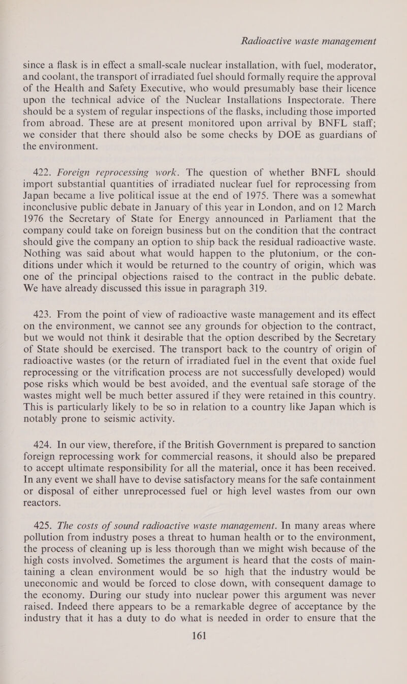 since a flask is in effect a small-scale nuclear installation, with fuel, moderator, and coolant, the transport of irradiated fuel should formally require the approval of the Health and Safety Executive, who would presumably base their licence upon the technical advice of the Nuclear Installations Inspectorate. There should be a system of regular inspections of the flasks, including those imported from abroad. These are at present monitored upon arrival by BNFL staff; we consider that there should also be some checks by DOE as guardians of the environment. 422. Foreign reprocessing work. The question of whether BNFL should. import substantial quantities of irradiated nuclear fuel for reprocessing from Japan became a live political issue at the end of 1975. There was a somewhat inconclusive public debate in January of this year in London, and on 12 March 1976 the Secretary of State for Energy announced in Parliament that the company could take on foreign business but on the condition that the contract should give the company an option to ship back the residual radioactive waste. Nothing was said about what would happen to the plutonium, or the con- ditions under which it would be returned to the country of origin, which was one of the principal objections raised to the contract in the public debate. We have already discussed this issue in paragraph 319. 423. From the point of view of radioactive waste management and its effect on the environment, we cannot see any grounds for objection to the contract, but we would not think it desirable that the option described by the Secretary of State should be exercised. The transport back to the country of origin of radioactive wastes (or the return of irradiated fuel in the event that oxide fuel reprocessing or the vitrification process are not successfully developed) would pose risks which would be best avoided, and the eventual safe storage of the wastes might well be much better assured if they were retained in this country. This is particularly likely to be so in relation to a country like Japan which is notably prone to seismic activity. 424. In our view, therefore, if the British Government is prepared to sanction foreign reprocessing work for commercial reasons, it should also be prepared to accept ultimate responsibility for all the material, once it has been received. In any event we shall have to devise satisfactory means for the safe containment or disposal of either unreprocessed fuel or high level wastes from our own reactors. 425. The costs of sound radioactive waste management. In many areas where pollution from industry poses a threat to human health or to the environment, the process of cleaning up is less thorough than we might wish because of the high costs involved. Sometimes the argument is heard that the costs of main- taining a clean environment would be so high that the industry would be uneconomic and would be forced to close down, with consequent damage to the economy. During our study into nuclear power this argument was never raised. Indeed there appears to be a remarkable degree of acceptance by the industry that it has a duty to do what is needed in order to ensure that the