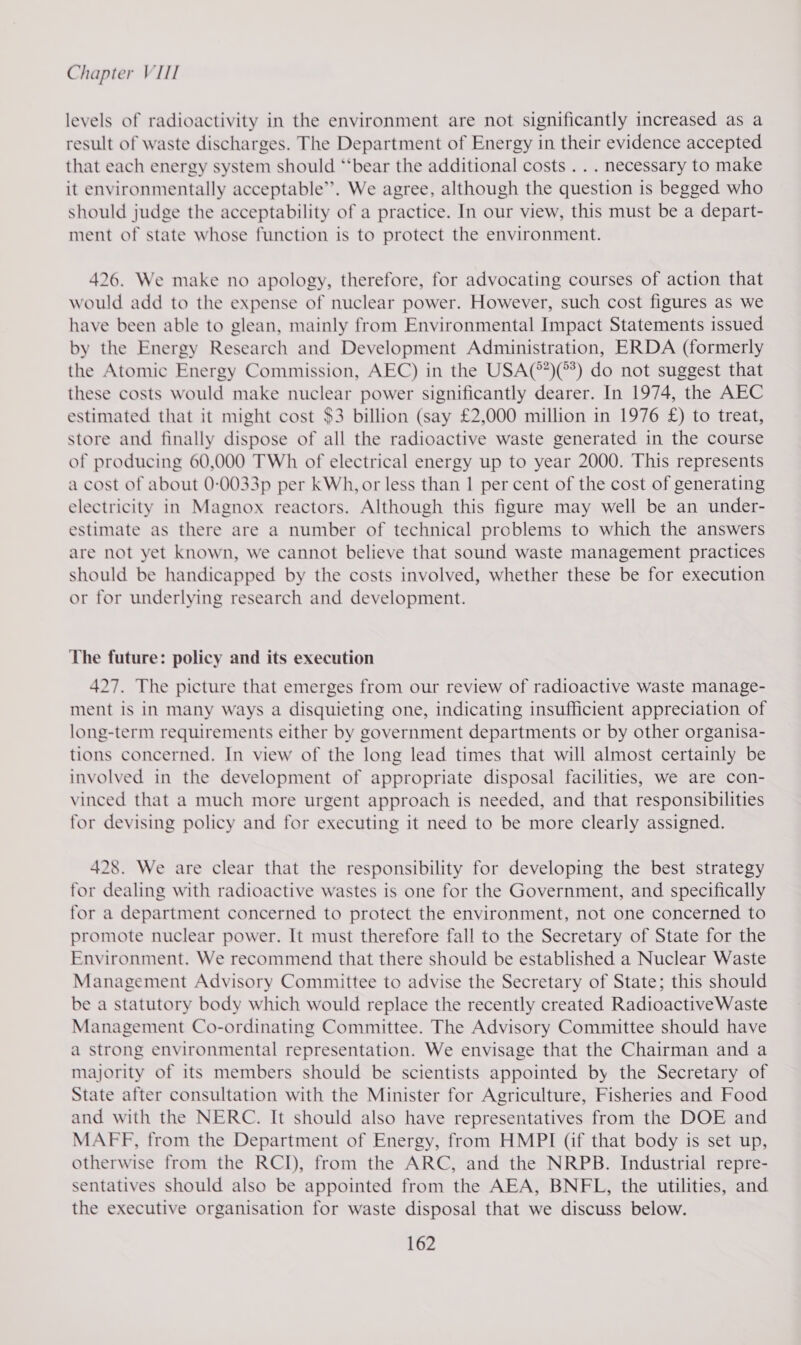 levels of radioactivity in the environment are not significantly increased as a result of waste discharges. The Department of Energy in their evidence accepted that each energy system should “‘bear the additional costs... necessary to make it environmentally acceptable”. We agree, although the question is begged who should judge the acceptability of a practice. In our view, this must be a depart- ment of state whose function is to protect the environment. 426. We make no apology, therefore, for advocating courses of action that would add to the expense of nuclear power. However, such cost figures as we have been able to glean, mainly from Environmental Impact Statements issued by the Energy Research and Development Administration, ERDA (formerly the Atomic Energy Commission, AEC) in the USA(*)(°3) do not suggest that these costs would make nuclear power significantly dearer. In 1974, the AEC estimated that it might cost $3 billion (say £2,000 million in 1976 £) to treat, store and finally dispose of all the radioactive waste generated in the course of producing 60,000 TWh of electrical energy up to year 2000. This represents a cost of about 0-0033p per kWh, or less than 1 per cent of the cost of generating electricity in Magnox reactors. Although this figure may well be an under- estimate as there are a number of technical problems to which the answers are not yet known, we cannot believe that sound waste management practices should be handicapped by the costs involved, whether these be for execution or for underlying research and development. The future: policy and its execution 427. The picture that emerges from our review of radioactive waste manage- ment is in many ways a disquieting one, indicating insufficient appreciation of long-term requirements either by government departments or by other organisa- tions concerned. In view of the long lead times that will almost certainly be involved in the development of appropriate disposal facilities, we are con- vinced that a much more urgent approach is needed, and that responsibilities for devising policy and for executing it need to be more clearly assigned. 428. We are clear that the responsibility for developing the best strategy for dealing with radioactive wastes is one for the Government, and specifically for a department concerned to protect the environment, not one concerned to promote nuclear power. It must therefore fall to the Secretary of State for the Environment. We recommend that there should be established a Nuclear Waste Management Advisory Committee to advise the Secretary of State; this should be a statutory body which would replace the recently created Radioactive Waste Management Co-ordinating Committee. The Advisory Committee should have a strong environmental representation. We envisage that the Chairman and a majority of its members should be scientists appointed by the Secretary of State after consultation with the Minister for Agriculture, Fisheries and Food and with the NERC. It should also have representatives from the DOE and MAFF, from the Department of Energy, from HMPI (if that body is set up, otherwise from the RCI), from the ARC, and the NRPB. Industrial repre- sentatives should also be appointed from the AEA, BNFL, the utilities, and the executive organisation for waste disposal that we discuss below.