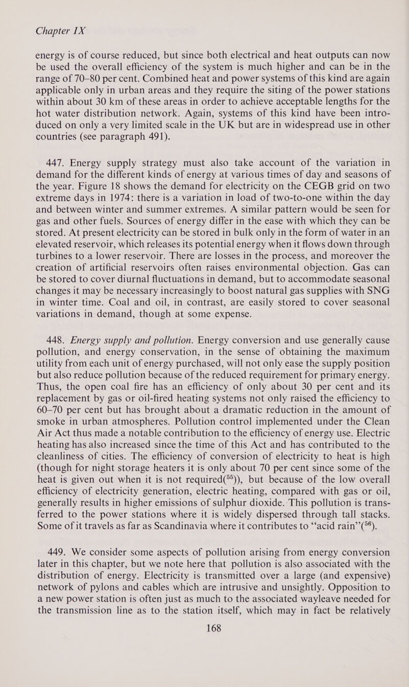 energy is of course reduced, but since both electrical and heat outputs can now be used the overall efficiency of the system is much higher and can be in the range of 70-80 per cent. Combined heat and power systems of this kind are again applicable only in urban areas and they require the siting of the power stations within about 30 km of these areas in order to achieve acceptable lengths for the hot water distribution network. Again, systems of this kind have been intro- duced on only a very limited scale in the UK but are in widespread use in other countries (see paragraph 491). 447. Energy supply strategy must also take account of the variation in demand for the different kinds of energy at various times of day and seasons of the year. Figure 18 shows the demand for electricity on the CEGB grid on two extreme days in 1974: there is a variation in load of two-to-one within the day and between winter and summer extremes. A similar pattern would be seen for gas and other fuels. Sources of energy differ in the ease with which they can be stored. At present electricity can be stored in bulk only in the form of water in an elevated reservoir, which releases its potential energy when it flows down through turbines to a lower reservoir. There are losses in the process, and moreover the creation of artificial reservoirs often raises environmental objection. Gas can be stored to cover diurnal fluctuations in demand, but to accommodate seasonal changes it may be necessary increasingly to boost natural gas supplies with SNG in winter time. Coal and oil, in contrast, are easily stored to cover seasonal variations in demand, though at some expense. 448. Energy supply and pollution. Energy conversion and use generally cause pollution, and energy conservation, in the sense of obtaining the maximum utility from each unit of energy purchased, will not only ease the supply position but also reduce pollution because of the reduced requirement for primary energy. Thus, the open coal fire has an efficiency of only about 30 per cent and its replacement by gas or oil-fired heating systems not only raised the efficiency to 60-70 per cent but has brought about a dramatic reduction in the amount of smoke in urban atmospheres. Pollution control implemented under the Clean Air Act thus made a notable contribution to the efficiency of energy use. Electric heating has also increased since the time of this Act and has contributed to the cleanliness of cities. The efficiency of conversion of electricity to heat is high (though for night storage heaters it is only about 70 per cent since some of the heat is given out when it is not required(°’)), but because of the low overall efficiency of electricity generation, electric heating, compared with gas or oil, generally results in higher emissions of sulphur dioxide. This pollution is trans- ferred to the power stations where it is widely dispersed through tall stacks. Some of it travels as far as Scandinavia where it contributes to ‘acid rain’’(*®). 449. We consider some aspects of pollution arising from energy conversion later in this chapter, but we note here that pollution is also associated with the distribution of energy. Electricity is transmitted over a large (and expensive) network of pylons and cables which are intrusive and unsightly. Opposition to a new power station is often just as much to the associated wayleave needed for the transmission line as to the station itself, which may in fact be relatively