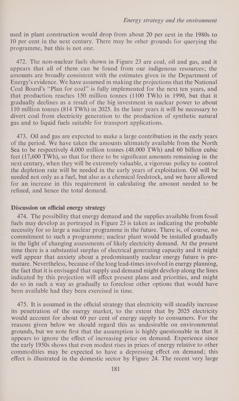 used in plant construction would drop from about 20 per cent in the 1980s to 10 per cent in the next century. There may be other grounds for querying the programme, but this is not one. 472. The non-nuclear fuels shown in Figure 23 are coal, oil and gas, and it appears that all of them can be found from our indigenous resources; the amounts are broadly consistent with the estimates given in the Department of Energy’s evidence. We have assumed in making the projections that the National Coal Board’s “Plan for coal” is fully implemented for the next ten years, and that production reaches 150 million tonnes (1100 TWh) in 1990, but that it gradually declines as a result of the big investment in nuclear power to about 110 million tonnes (814 TWh) in 2025. In the later years it will be necessary to divert coal from electricity generation to the production of synthetic natural gas and to liquid fuels suitable for transport applications. 473. Oil and gas are expected to make a large contribution in the early years of the period. We have taken the amounts ultimately available from the North Sea to be respectively 4,000 million tonnes (48,000 TWh) and 60 billion cubic feet (17,600 TWh), so that for there to be significant amounts remaining in the next century, when they will be extremely valuable, a vigorous policy to control the depletion rate will be needed in the early years of exploitation. Oil will be needed not only as a fuel, but also as a chemical feedstock, and we have allowed for an increase in this requirement in calculating the amount needed to be refined, and hence the total demand. Discussion on official energy strategy 474. The possibility that energy demand and the supplies available from fossil fuels may develop as portrayed in Figure 23 is taken as indicating the probable necessity for so large a nuclear programme in the future. There is, of course, no commitment to such a programme; nuclear plant would be installed gradually in the light of changing assessments of likely electricity demand. At the present time there is a substantial surplus of electrical generating capacity and it might well appear that anxiety about a predominantly nuclear energy future is pre- mature. Nevertheless, because of the long lead-times involved in energy planning, the fact that it is envisaged that supply and demand might develop along the lines indicated by this projection will affect present plans and priorities, and might do so in such a way as gradually to foreclose other options that would have been available had they been exercised in time. 475. It is assumed in the official strategy that electricity will steadily increase its penetration of the energy market, to the extent that by 2025 electricity would account for about 60 per cent of energy supply to consumers. For the reasons given below we should regard this as undesirable on environmental grounds, but we note first that the assumption is highly questionable in that it appears to ignore the effect of increasing price on demand. Experience since the early 1950s shows that even modest rises in prices of energy relative to other commodities may be expected to have a depressing effect on demand; this effect is illustrated in the domestic sector by Figure 24. The recent very large