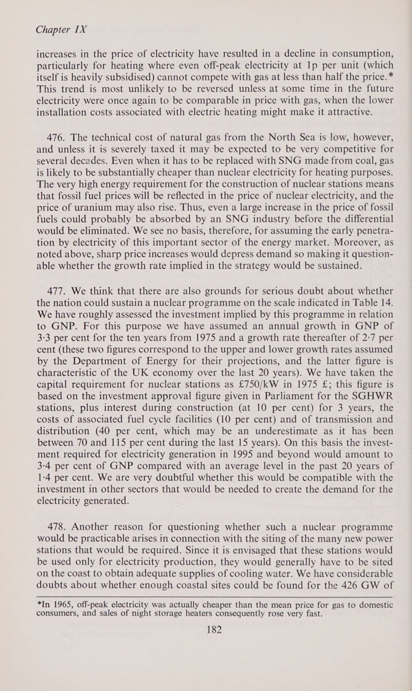 increases in the price of electricity have resulted in a decline in consumption, particularly for heating where even off-peak electricity at lp per unit (which itself is heavily subsidised) cannot compete with gas at less than half the price.* This trend is most unlikely to be reversed unless at some time in the future electricity were once again to be comparable in price with gas, when the lower installation costs associated with electric heating might make it attractive. 476. The technical cost of natural gas from the North Sea is low, however, and unless it is severely taxed it may be expected to be very competitive for several decades. Even when it has to be replaced with SNG made from coal, gas is likely to be substantially cheaper than nuclear electricity for heating purposes. The very high energy requirement for the construction of nuclear stations means that fossil fuel prices will be reflected in the price of nuclear electricity, and the price of uranium may also rise. Thus, even a large increase in the price of fossil fuels could probably be absorbed by an SNG industry before the differential would be eliminated. We see no basis, therefore, for assuming the early penetra- tion by electricity of this important sector of the energy market. Moreover, as noted above, sharp price increases would depress demand so making it question- able whether the growth rate implied in the strategy would be sustained. 477. We think that there are also grounds for serious doubt about whether the nation could sustain a nuclear programme on the scale indicated in Table 14. We have roughly assessed the investment implied by this programme in relation to GNP. For this purpose we have assumed an annual growth in GNP of 3-3 per cent for the ten years from 1975 and a growth rate thereafter of 2-7 per cent (these two figures correspond to the upper and lower growth rates assumed by the Department of Energy for their projections, and the latter figure is characteristic of the UK economy over the last 20 years). We have taken the capital requirement for nuclear stations as £750/kW in 1975 £; this figure is based on the investment approval figure given in Parliament for the SGHWR stations, plus interest during construction (at 10 per cent) for 3 years, the costs of associated fuel cycle facilities (10 per cent) and of transmission and distribution (40 per cent, which may be an underestimate as it has been between 70 and 115 per cent during the last 15 years). On this basis the invest- ment required for electricity generation in 1995 and beyond would amount to 3-4 per cent of GNP compared with an average level in the past 20 years of 1-4 per cent. We are very doubtful whether this would be compatible with the investment in other sectors that would be needed to create the demand for the electricity generated. 478. Another reason for questioning whether such a nuclear programme would be practicable arises in connection with the siting of the many new power stations that would be required. Since it is envisaged that these stations would be used only for electricity production, they would generally have to be sited on the coast to obtain adequate supplies of cooling water. We have considerable doubts about whether enough coastal sites could be found for the 426 GW of *In 1965, off-peak electricity was actually cheaper than the mean price for gas to domestic consumers, and sales of night storage heaters consequently rose very fast.