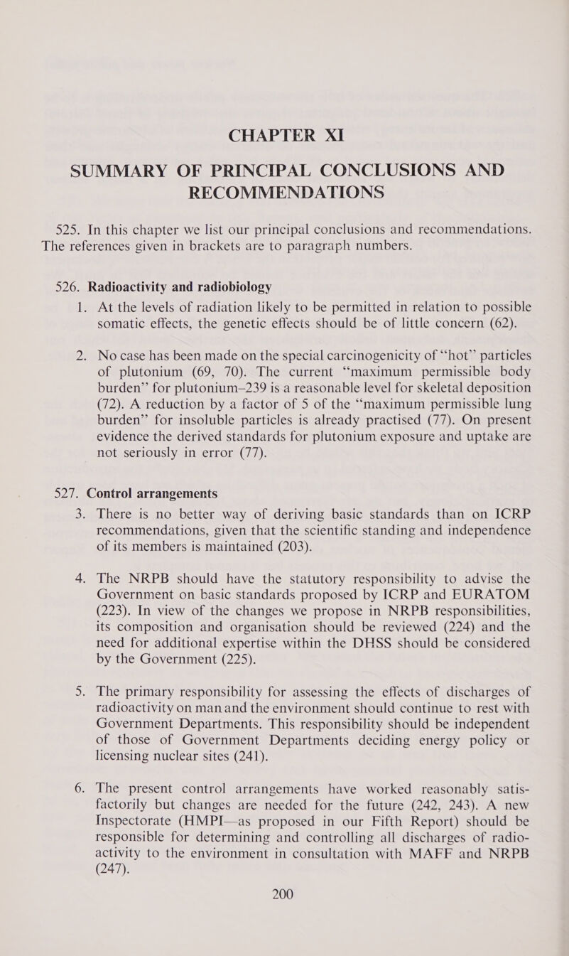 RECOMMENDATIONS At the levels of radiation likely to be permitted in relation to possible somatic effects, the genetic effects should be of little concern (62). of plutonium (69, 70). The current ““maximum permissible body burden” for plutonium—239 is a reasonable level for skeletal deposition (72). A reduction by a factor of 5 of the ““maximum permissible lung burden” for insoluble particles is already practised (77). On present evidence the derived standards for plutonium exposure and uptake are recommendations, given that the scientific standing and independence of its members is maintained (203). The NRPB should have the statutory responsibility to advise the Government on basic standards proposed by ICRP and EURATOM (223). In view of the changes we propose in NRPB responsibilities, its composition and organisation should be reviewed (224) and the need for additional expertise within the DHSS should be considered by the Government (225). radioactivity on manand the environment should continue to rest with Government Departments. This responsibility should be independent of those of Government Departments deciding energy policy or licensing nuclear sites (241). The present control arrangements have worked reasonably satis- factorily but changes are needed for the future (242, 243). A new Inspectorate (HMPI—as proposed in our Fifth Report) should be responsible for determining and controlling all discharges of radio- activity to the environment in consultation with MAFF and NRPB (247).