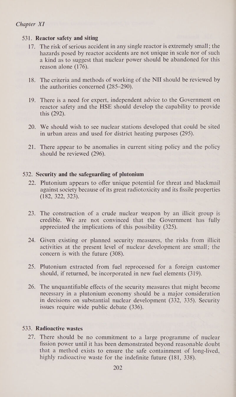 The risk of serious accident in any single reactor is extremely small; the hazards posed by reactor accidents are not unique in scale nor of such a kind as to suggest that nuclear power should be abandoned for this reason alone (176). The criteria and methods of working of the NII should be reviewed by the authorities concerned (285-290). reactor safety and the HSE should develop the capability to provide this (292). We should wish to see nuclear stations developed that could be sited in urban areas and used for district heating purposes (295). There appear to be anomalies in current siting policy and the policy should be reviewed (296). Plutonium appears to offer unique potential for threat and blackmail against society because of its great radiotoxicity and its fissile properties (13262259023); The construction of a crude nuclear weapon by an illicit group is credible. We are not convinced that the Government has fully appreciated the implications of this possibility (325). Given existing or planned security measures, the risks from illicit activities at the present level of nuclear development are small; the concern is with the future (308). Plutonium extracted from fuel reprocessed for a foreign customer should, if returned, be incorporated in new fuel elements (319). The unquantifiable effects of the security measures that might become necessary in a plutonium economy should be a major consideration in decisions on substantial nuclear development (332, 335). Security issues require wide public debate (336). There should be no commitment to a large programme of nuclear fission power until it has been demonstrated beyond reasonable doubt that a method exists to ensure the safe containment of long-lived, highly radioactive waste for the indefinite future (181, 338).