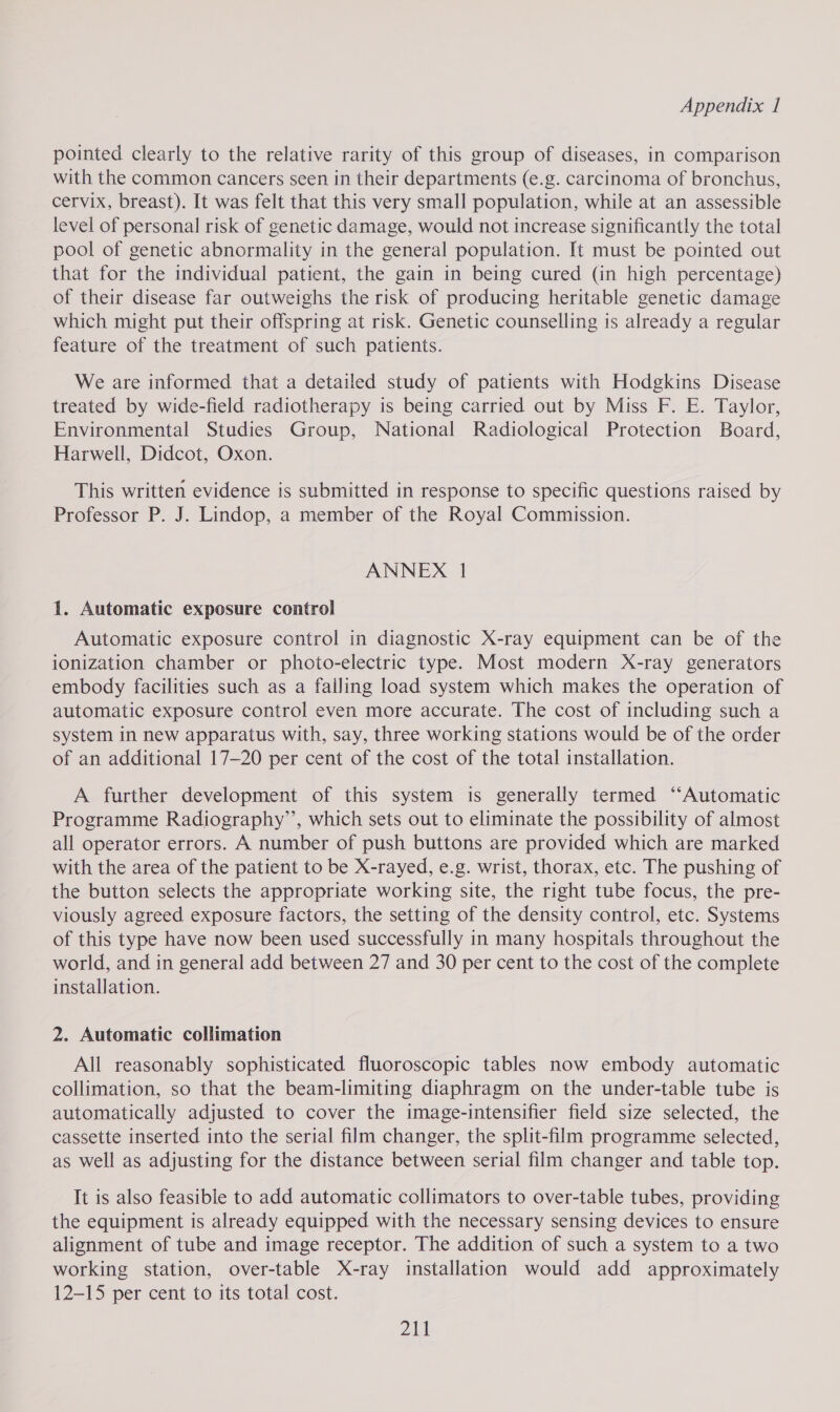 pointed clearly to the relative rarity of this group of diseases, in comparison with the common cancers seen in their departments (e.g. carcinoma of bronchus, cervix, breast). It was felt that this very small population, while at an assessible level of personal risk of genetic damage, would not increase significantly the total pool of genetic abnormality in the general population. It must be pointed out that for the individual patient, the gain in being cured (in high percentage) of their disease far outweighs the risk of producing heritable genetic damage which might put their offspring at risk. Genetic counselling is already a regular feature of the treatment of such patients. We are informed that a detailed study of patients with Hodgkins Disease treated by wide-field radiotherapy is being carried out by Miss F. E. Taylor, Environmental Studies Group, National Radiological Protection Board, Harwell, Didcot, Oxon. This written evidence is submitted in response to specific questions raised by Professor P. J. Lindop, a member of the Royal Commission. ANNEX 1 1. Automatic exposure control Automatic exposure control in diagnostic X-ray equipment can be of the ionization chamber or photo-electric type. Most modern X-ray generators embody facilities such as a falling load system which makes the operation of automatic exposure control even more accurate. The cost of including such a system in new apparatus with, say, three working stations would be of the order of an additional 17-20 per cent of the cost of the total installation. A further development of this system is generally termed “‘Automatic Programme Radiography’’, which sets out to eliminate the possibility of almost all operator errors. A number of push buttons are provided which are marked with the area of the patient to be X-rayed, e.g. wrist, thorax, etc. The pushing of the button selects the appropriate working site, the right tube focus, the pre- viously agreed exposure factors, the setting of the density control, etc. Systems of this type have now been used successfully in many hospitals throughout the world, and in general add between 27 and 30 per cent to the cost of the complete installation. 2. Automatic collimation All reasonably sophisticated fluoroscopic tables now embody automatic collimation, so that the beam-limiting diaphragm on the under-table tube is automatically adjusted to cover the image-intensifier field size selected, the cassette inserted into the serial film changer, the split-film programme selected, as well as adjusting for the distance between serial film changer and table top. It is also feasible to add automatic collimators to over-table tubes, providing the equipment is already equipped with the necessary sensing devices to ensure alignment of tube and image receptor. The addition of such a system to a two working station, over-table X-ray installation would add approximately 12-15 per cent to its total cost. ZA