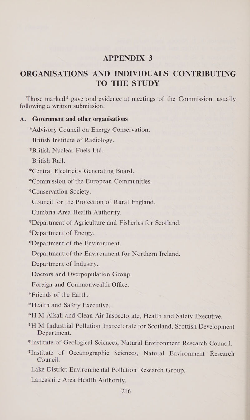 ORGANISATIONS AND INDIVIDUALS CONTRIBUTING TO THE STUDY Those marked* gave oral evidence at meetings of the Commission, usually following a written submission. A. Government and other organisations *Advisory Council on Energy Conservation. British Institute of Radiology. *British Nuclear Fuels Ltd. British Rail. *Central Electricity Generating Board. *Commission of the European Communities. *Conservation Society. Council for the Protection of Rural England. Cumbria Area Health Authority. *Department of Agriculture and Fisheries for Scotland. *Department of Energy. *Department of the Environment. Department of the Environment for Northern Ireland. Department of Industry. Doctors and Overpopulation Group. Foreign and Commonwealth Office. *Friends of the Earth. *Health and Safety Executive. *H M Alkali and Clean Air Inspectorate, Health and Safety Executive. *H M Industrial Pollution Inspectorate for Scotland, Scottish Development Department. *Institute of Geological Sciences, Natural Environment Research Council. “Institute of Oceanographic Sciences, Natural Environment Research Council. Lake District Environmental Pollution Research Group. Lancashire Area Health Authority.