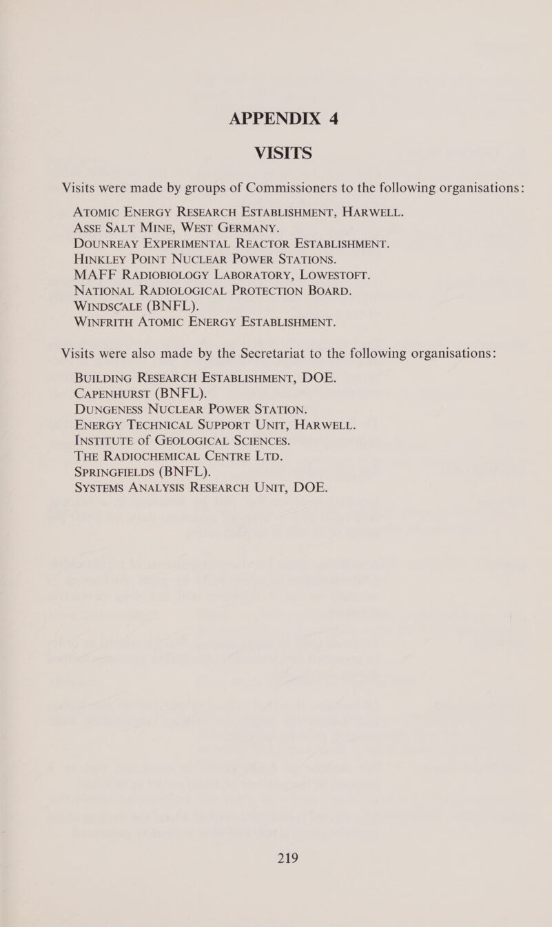 VISITS Visits were made by groups of Commissioners to the following organisations: ATOMIC ENERGY RESEARCH ESTABLISHMENT, HARWELL. ASSE SALT MINE, WEST GERMANY. DOUNREAY EXPERIMENTAL REACTOR ESTABLISHMENT. HINKLEY POINT NUCLEAR POWER STATIONS. MAFF RADIOBIOLOGY LABORATORY, LOWESTOFT. NATIONAL RADIOLOGICAL PROTECTION BOARD. WINDSCALE (BNFL). WINERITH ATOMIC ENERGY ESTABLISHMENT. Visits were also made by the Secretariat to the following organisations: BUILDING RESEARCH ESTABLISHMENT, DOE. CAPENHURST (BNEFL). DUNGENESS NUCLEAR POWER STATION. ENERGY TECHNICAL SUPPORT UNIT, HARWELL. INSTITUTE of GEOLOGICAL SCIENCES. THE RADIOCHEMICAL CENTRE LTD. SPRINGFIELDS (BNFL). SYSTEMS ANALYSIS RESEARCH UNIT, DOE.