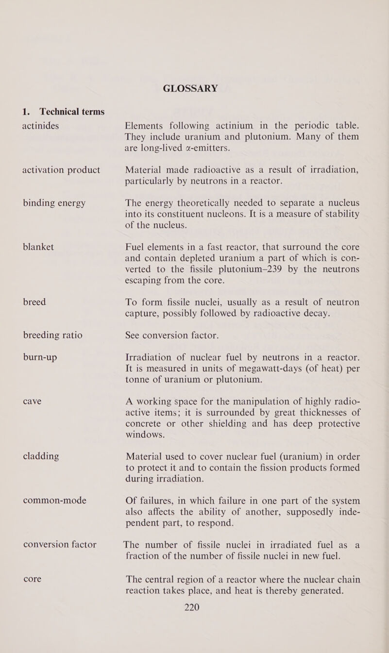 1. Technical terms actinides activation product binding energy blanket breed breeding ratio burn-up Cave cladding common-mode conversion factor core GLOSSARY Elements following actinium in the periodic table. They include uranium and plutonium. Many of them are long-lived «-emitters. Material made radioactive as a result of irradiation, particularly by neutrons in a reactor. The energy theoretically needed to separate a nucleus into its constituent nucleons. It is a measure of stability of the nucleus. Fuel elements in a fast reactor, that surround the core and contain depleted uranium a part of which is con- verted to the fissile plutonium—239 by the neutrons escaping from the core. To form fissile nuclei, usually as a result of neutron capture, possibly followed by radioactive decay. See conversion factor. Irradiation of nuclear fuel by neutrons in a reactor. It is measured in units of megawatt-days (of heat) per tonne of uranium or plutonium. A working space for the manipulation of highly radio- active items; it is surrounded by great thicknesses of concrete or other shielding and has deep protective windows. Material used to cover nuclear fuel (uranium) in order to protect it and to contain the fission products formed during irradiation. Of failures, in which failure in one part of the system also affects the ability of another, supposedly inde- pendent part, to respond. The number of fissile nuclei in irradiated fuel as a fraction of the number of fissile nuclei in new fuel. The central region of a reactor where the nuclear chain reaction takes place, and heat is thereby generated.