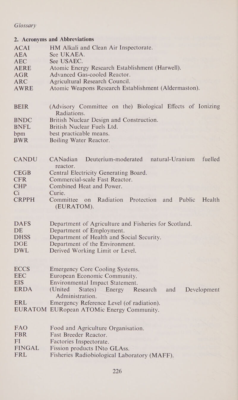 ACAI AEA AEC AERE AGR ARC AWRE BEIR BNDC BNFL bpm BWR CANDU CEGB CER CHP Ci CRPPH DAFS DE DHSS DOE DWL ECCS EEC EIS ERDA ERL FAO FBR FI FINGAL FRL HM Alkali and Clean Air Inspectorate. See UKAEA. See USAEC. Atomic Energy Research Establishment (Harwell). Advanced Gas-cooled Reactor. Agricultural Research Council. Atomic Weapons Research Establishment (Aldermaston). (Advisory Committee on the) Biological Effects of Ionizing Radiations. British Nuclear Design and Construction. British Nuclear Fuels Ltd. best practicable means. Boiling Water Reactor. CANadian reactor. Central Electricity Generating Board. Commercial-scale Fast Reactor. Combined Heat and Power. Curie. Committee on Radiation Protection and Public (EURATOM). Deuterium-moderated natural-Uranium fuelled Health Department of Agriculture and Fisheries for Scotland. Department of Employment. Department of Health and Social Security. Department of the Environment. Derived Working Limit or Level. Emergency Core Cooling Systems. European Economic Community. Environmental Impact Statement. (United States) Energy Research and Administration. Emergency Reference Level (of radiation). EURopean ATOMic Energy Community. Development Food and Agriculture Organisation. Fast Breeder Reactor. Factories Inspectorate. Fission products INto GLAss. Fisheries Radiobiological Laboratory (MAFF).