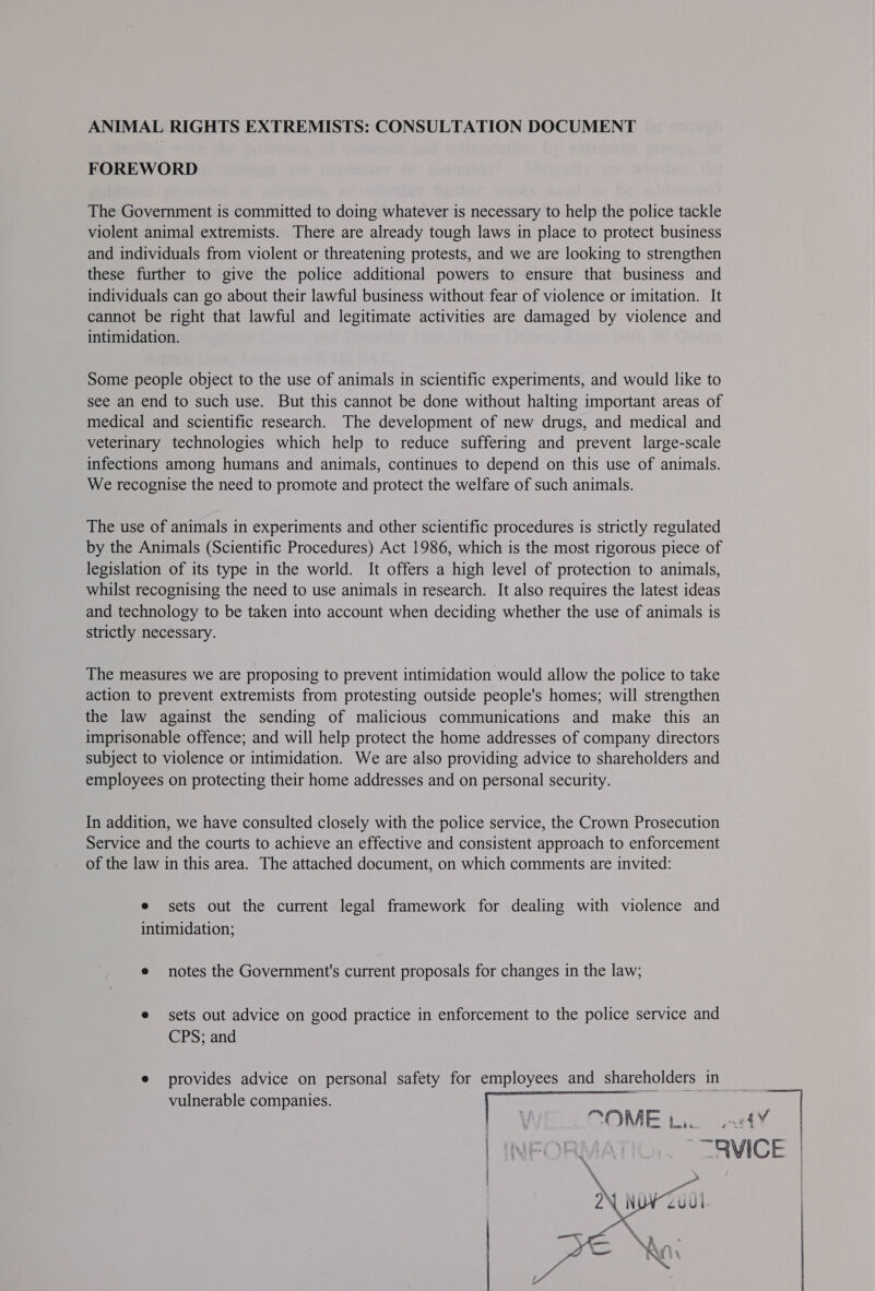 ANIMAL RIGHTS EXTREMISTS: CONSULTATION DOCUMENT FOREWORD The Government is committed to doing whatever is necessary to help the police tackle violent animal extremists. There are already tough laws in place to protect business and individuals from violent or threatening protests, and we are looking to strengthen these further to give the police additional powers to ensure that business and individuals can go about their lawful business without fear of violence or imitation. It cannot be right that lawful and legitimate activities are damaged by violence and intimidation. Some people object to the use of animals in scientific experiments, and would like to see an end to such use. But this cannot be done without halting important areas of medical and scientific research. The development of new drugs, and medical and veterinary technologies which help to reduce suffering and prevent large-scale infections among humans and animals, continues to depend on this use of animals. We recognise the need to promote and protect the welfare of such animals. The use of animals in experiments and other scientific procedures is strictly regulated by the Animals (Scientific Procedures) Act 1986, which is the most rigorous piece of legislation of its type in the world. It offers a high level of protection to animals, whilst recognising the need to use animals in research. It also requires the latest ideas and technology to be taken into account when deciding whether the use of animals is strictly necessary. The measures we are proposing to prevent intimidation would allow the police to take action to prevent extremists from protesting outside people's homes; will strengthen the law against the sending of malicious communications and make this an imprisonable offence; and will help protect the home addresses of company directors subject to violence or intimidation. We are also providing advice to shareholders and employees on protecting their home addresses and on personal security. In addition, we have consulted closely with the police service, the Crown Prosecution Service and the courts to achieve an effective and consistent approach to enforcement of the law in this area. The attached document, on which comments are invited: e sets out the current legal framework for dealing with violence and intimidation; e notes the Government's current proposals for changes in the law; e sets out advice on good practice in enforcement to the police service and CPS; and ¢ provides advice on personal safety for employees and shareholders in vulnerable companies. \ OME | Bem 8 kL 