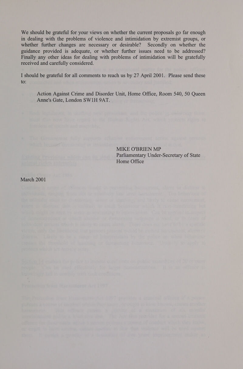 We should be grateful for your views on whether the current proposals go far enough in dealing with the problems of violence and intimidation by extremist groups, or whether further changes are necessary or desirable? Secondly on whether the guidance provided is adequate, or whether further issues need to be addressed? Finally any other ideas for dealing with problems of intimidation will be gratefully received and carefully considered. I should be grateful for all comments to reach us by 27 April 2001. Please send these to: Action Against Crime and Disorder Unit, Home Office, Room 540, 50 Queen Anne's Gate, London SW1H 9AT. MIKE O'BRIEN MP Parliamentary Under-Secretary of State Home Office March 2001