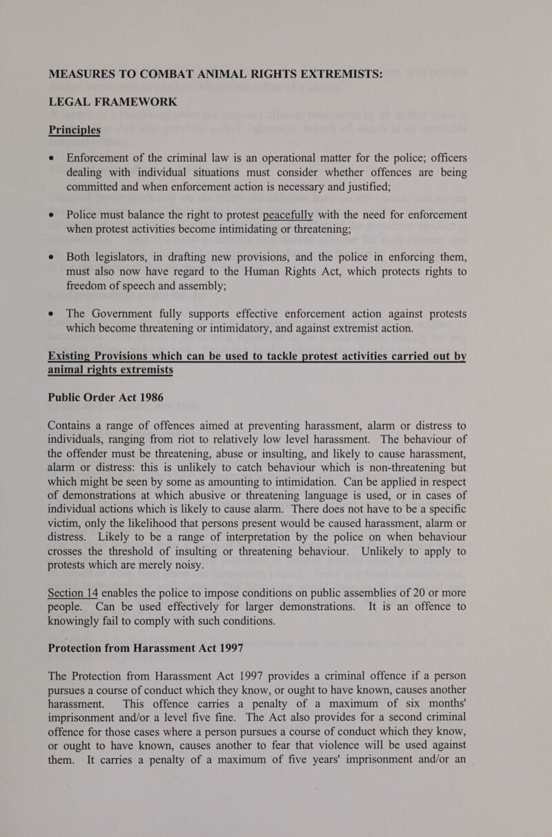 MEASURES TO COMBAT ANIMAL RIGHTS EXTREMISTS: LEGAL FRAMEWORK Principles e Enforcement of the criminal law is an operational matter for the police; officers dealing with individual situations must consider whether offences are being committed and when enforcement action is necessary and justified; e Police must balance the right to protest peacefully with the need for enforcement when protest activities become intimidating or threatening; e Both legislators, in drafting new provisions, and the police in enforcing them, must also now have regard to the Human Rights Act, which protects rights to freedom of speech and assembly; e The Government fully supports effective enforcement action against protests which become threatening or intimidatory, and against extremist action. Existing Provisions which can be used to tackle protest activities carried out by animal rights extremists Public Order Act 1986 Contains a range of offences aimed at preventing harassment, alarm or distress to individuals, ranging from riot to relatively low level harassment. The behaviour of the offender must be threatening, abuse or insulting, and likely to cause harassment, alarm or distress: this is unlikely to catch behaviour which is non-threatening but which might be seen by some as amounting to intimidation. Can be applied in respect of demonstrations at which abusive or threatening language is used, or in cases of individual actions which is likely to cause alarm. There does not have to be a specific victim, only the likelihood that persons present would be caused harassment, alarm or distress. Likely to be a range of interpretation by the police on when behaviour crosses the threshold of insulting or threatening behaviour. Unlikely to apply to protests which are merely noisy. Section 14 enables the police to impose conditions on public assemblies of 20 or more people. Can be used effectively for larger demonstrations. It is an offence to knowingly fail to comply with such conditions. Protection from Harassment Act 1997 The Protection from Harassment Act 1997 provides a criminal offence if a person pursues a course of conduct which they know, or ought to have known, causes another harassment. This offence carries a penalty of a maximum of six months' imprisonment and/or a level five fine. The Act also provides for a second criminal offence for those cases where a person pursues a course of conduct which they know, or ought to have known, causes another to fear that violence will be used against them. It carries a penalty of a maximum of five years' imprisonment and/or an