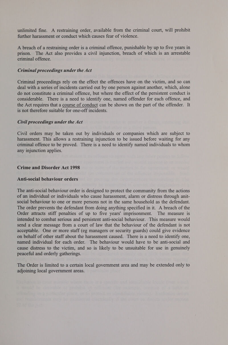 unlimited fine. A restraining order, available from the criminal court, will prohibit further harassment or conduct which causes fear of violence. A breach of a restraining order is a criminal offence, punishable by up to five years in prison. The Act also provides a civil injunction, breach of which is an arrestable criminal offence. Criminal proceedings under the Act Criminal proceedings rely on the effect the offences have on the victim, and so can deal with a series of incidents carried out by one person against another, which, alone do not constitute a criminal offence, but where the effect of the persistent conduct is considerable. There is a need to identify one, named offender for each offence, and the Act requires that a course of conduct can be shown on the part of the offender. It is not therefore suitable for one-off incidents. Civil proceedings under the Act Civil orders may be taken out by individuals or companies which are subject to harassment. This allows a restraining injunction to be issued before waiting for any criminal offence to be proved. There is a need to identify named individuals to whom any injunction applies. Crime and Disorder Act 1998 Anti-social behaviour orders The anti-social behaviour order is designed to protect the community from the actions of an individual or individuals who cause harassment, alarm or distress through anit- social behaviour to one or more persons not in the same household as the defendant. The order prevents the defendant from doing anything specified in it. A breach of the Order attracts stiff penalties of up to five years' imprisonment. The measure is intended to combat serious and persistent anti-social behaviour. This measure would send a clear message from a court of law that the behaviour of the defendant is not acceptable. One or more staff (eg managers or security guards) could give evidence on behalf of other staff about the harassment caused. There is a need to identify one, named individual for each order. The behaviour would have to be anti-social and cause distress to the victim, and so is likely to be unsuitable for use in genuinely peaceful and orderly gatherings. The Order is limited to a certain local government area and may be extended only to adjoining local government areas.