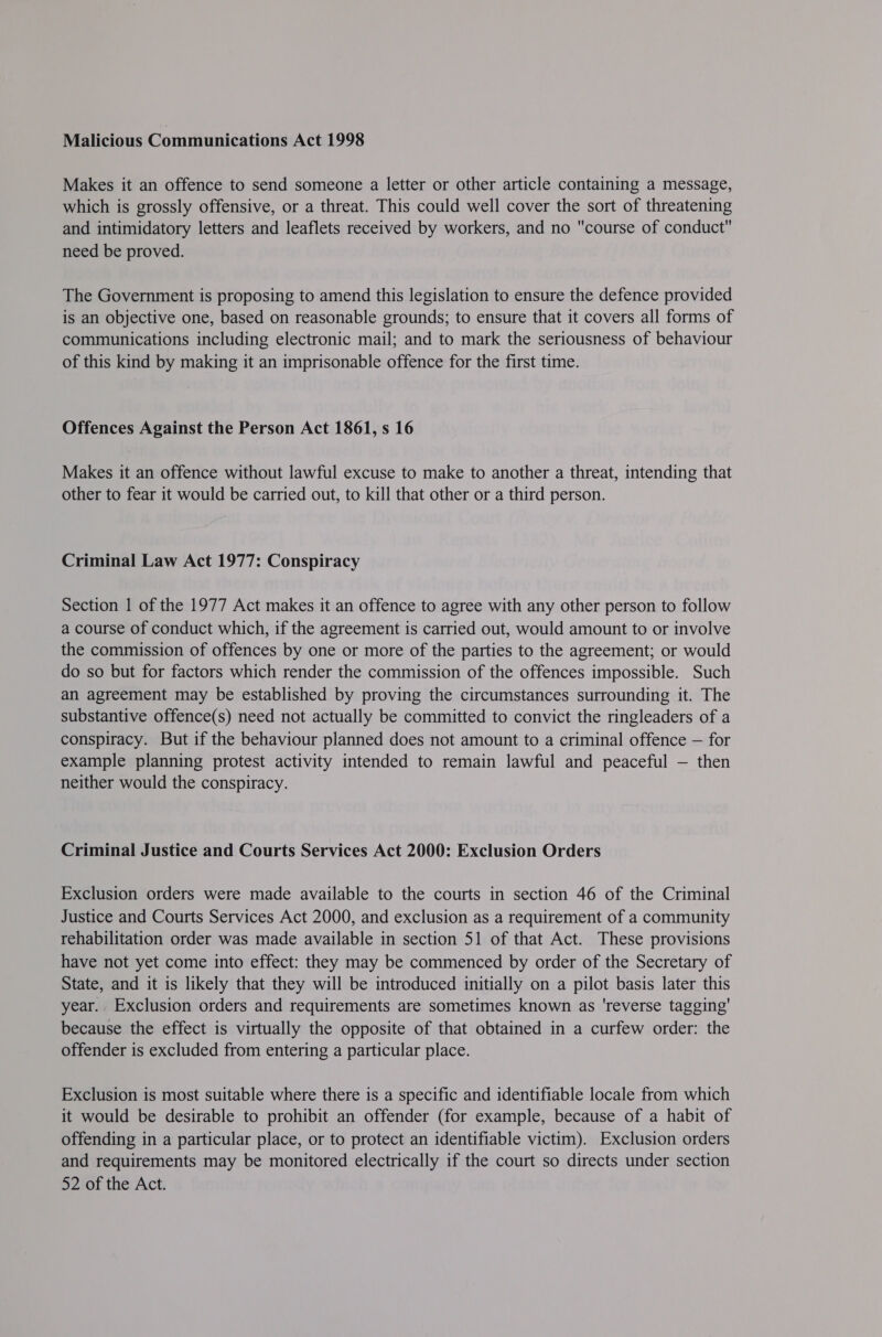 Malicious Communications Act 1998 Makes it an offence to send someone a letter or other article containing a message, which is grossly offensive, or a threat. This could well cover the sort of threatening and intimidatory letters and leaflets received by workers, and no course of conduct need be proved. The Government is proposing to amend this legislation to ensure the defence provided is an objective one, based on reasonable grounds; to ensure that it covers all forms of communications including electronic mail; and to mark the seriousness of behaviour of this kind by making it an imprisonable offence for the first time. Offences Against the Person Act 1861, s 16 Makes it an offence without lawful excuse to make to another a threat, intending that other to fear it would be carried out, to kill that other or a third person. Criminal Law Act 1977: Conspiracy Section | of the 1977 Act makes it an offence to agree with any other person to follow a course of conduct which, if the agreement is carried out, would amount to or involve the commission of offences by one or more of the parties to the agreement; or would do so but for factors which render the commission of the offences impossible. Such an agreement may be established by proving the circumstances surrounding it. The substantive offence(s) need not actually be committed to convict the ringleaders of a conspiracy. But if the behaviour planned does not amount to a criminal offence — for example planning protest activity intended to remain lawful and peaceful — then neither would the conspiracy. Criminal Justice and Courts Services Act 2000: Exclusion Orders Exclusion orders were made available to the courts in section 46 of the Criminal Justice and Courts Services Act 2000, and exclusion as a requirement of a community rehabilitation order was made available in section 51 of that Act. These provisions have not yet come into effect: they may be commenced by order of the Secretary of State, and it is likely that they will be introduced initially on a pilot basis later this year. Exclusion orders and requirements are sometimes known as ‘reverse tagging’ because the effect is virtually the opposite of that obtained in a curfew order: the offender is excluded from entering a particular place. Exclusion is most suitable where there is a specific and identifiable locale from which it would be desirable to prohibit an offender (for example, because of a habit of offending in a particular place, or to protect an identifiable victim). Exclusion orders and requirements may be monitored electrically if the court so directs under section 52 of the Act.