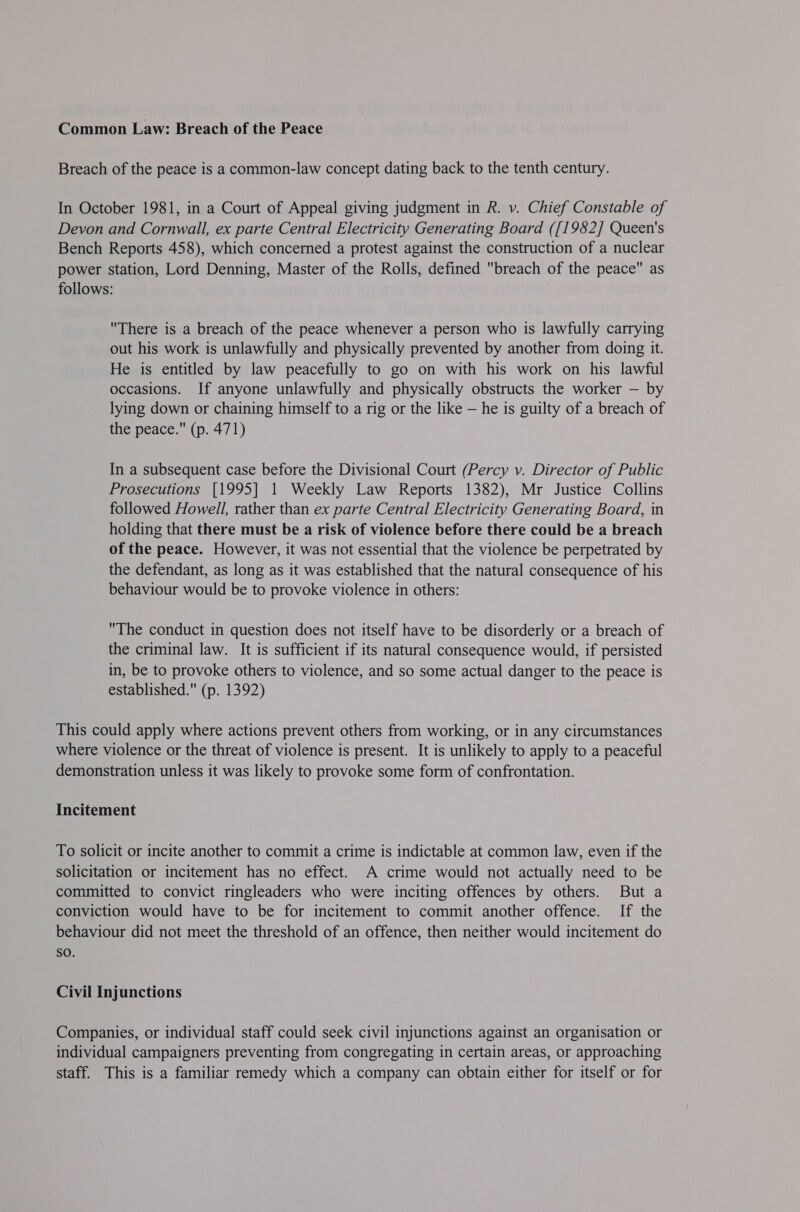 Common Law: Breach of the Peace Breach of the peace is a common-law concept dating back to the tenth century. In October 1981, in a Court of Appeal giving judgment in R. v. Chief Constable of Devon and Cornwall, ex parte Central Electricity Generating Board ([1982] Queen's Bench Reports 458), which concerned a protest against the construction of a nuclear power station, Lord Denning, Master of the Rolls, defined breach of the peace as follows: There is a breach of the peace whenever a person who is lawfully carrying out his work is unlawfully and physically prevented by another from doing it. He is entitled by law peacefully to go on with his work on his lawful occasions. If anyone unlawfully and physically obstructs the worker — by lying down or chaining himself to a rig or the like — he is guilty of a breach of the peace. (p. 471) In a subsequent case before the Divisional Court (Percy v. Director of Public Prosecutions [1995] 1 Weekly Law Reports 1382), Mr Justice Collins followed Howell, rather than ex parte Central Electricity Generating Board, in holding that there must be a risk of violence before there could be a breach of the peace. However, it was not essential that the violence be perpetrated by the defendant, as long as it was established that the natural consequence of his behaviour would be to provoke violence in others: The conduct in question does not itself have to be disorderly or a breach of the criminal law. It is sufficient if its natural consequence would, if persisted in, be to provoke others to violence, and so some actual danger to the peace is established. (p. 1392) This could apply where actions prevent others from working, or in any circumstances where violence or the threat of violence is present. It is unlikely to apply to a peaceful demonstration unless it was likely to provoke some form of confrontation. Incitement To solicit or incite another to commit a crime is indictable at common law, even if the solicitation or incitement has no effect. A crime would not actually need to be committed to convict ringleaders who were inciting offences by others. But a conviction would have to be for incitement to commit another offence. If the behaviour did not meet the threshold of an offence, then neither would incitement do sO. Civil Injunctions Companies, or individual staff could seek civil injunctions against an organisation or individual campaigners preventing from congregating in certain areas, or approaching staff. This is a familiar remedy which a company can obtain either for itself or for