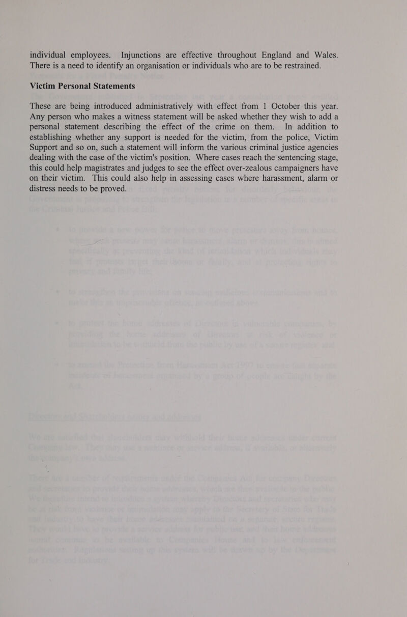 individual employees. Injunctions are effective throughout England and Wales. There is a need to identify an organisation or individuals who are to be restrained. Victim Personal Statements These are being introduced administratively with effect from 1 October this year. Any person who makes a witness statement will be asked whether they wish to add a personal statement describing the effect of the crime on them. In addition to establishing whether any support is needed for the victim, from the police, Victim Support and so on, such a statement will inform the various criminal justice agencies dealing with the case of the victim's position. Where cases reach the sentencing stage, this could help magistrates and judges to see the effect over-zealous campaigners have on their victim. This could also help in assessing cases where harassment, alarm or distress needs to be proved.