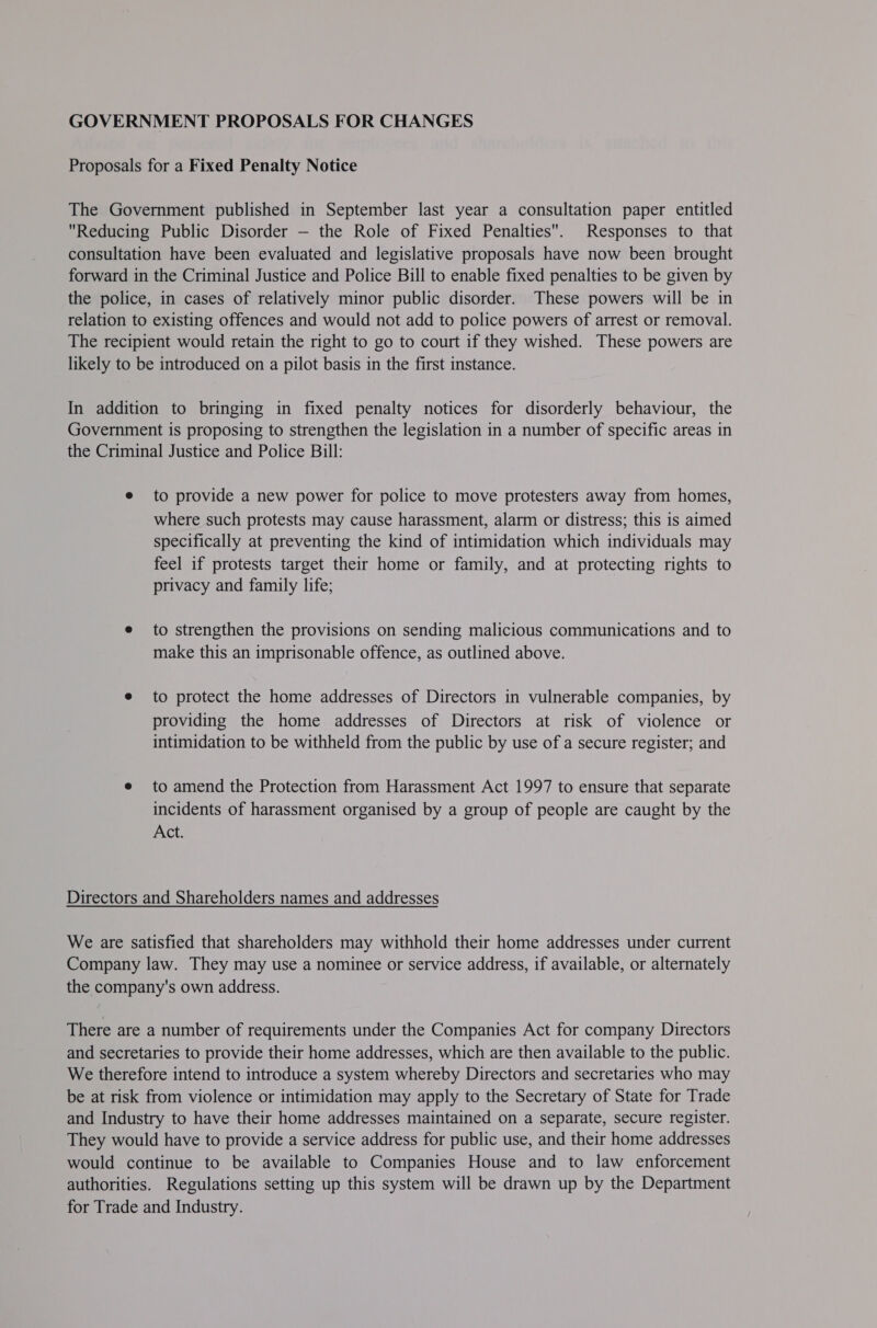 GOVERNMENT PROPOSALS FOR CHANGES Proposals for a Fixed Penalty Notice The Government published in September last year a consultation paper entitled Reducing Public Disorder — the Role of Fixed Penalties. Responses to that consultation have been evaluated and legislative proposals have now been brought forward in the Criminal Justice and Police Bill to enable fixed penalties to be given by the police, in cases of relatively minor public disorder. These powers will be in relation to existing offences and would not add to police powers of arrest or removal. The recipient would retain the right to go to court if they wished. These powers are likely to be introduced on a pilot basis in the first instance. In addition to bringing in fixed penalty notices for disorderly behaviour, the Government is proposing to strengthen the legislation in a number of specific areas in the Criminal Justice and Police Bill: e to provide a new power for police to move protesters away from homes, where such protests may cause harassment, alarm or distress; this is aimed specifically at preventing the kind of intimidation which individuals may feel if protests target their home or family, and at protecting rights to privacy and family life; e to strengthen the provisions on sending malicious communications and to make this an imprisonable offence, as outlined above. e to protect the home addresses of Directors in vulnerable companies, by providing the home addresses of Directors at risk of violence or intimidation to be withheld from the public by use of a secure register; and e to amend the Protection from Harassment Act 1997 to ensure that separate incidents of harassment organised by a group of people are caught by the Act. Directors and Shareholders names and addresses We are satisfied that shareholders may withhold their home addresses under current Company law. They may use a nominee or service address, if available, or alternately the company's own address. There are a number of requirements under the Companies Act for company Directors and secretaries to provide their home addresses, which are then available to the public. We therefore intend to introduce a system whereby Directors and secretaries who may be at risk from violence or intimidation may apply to the Secretary of State for Trade and Industry to have their home addresses maintained on a separate, secure register. They would have to provide a service address for public use, and their home addresses would continue to be available to Companies House and to law enforcement authorities. Regulations setting up this system will be drawn up by the Department for Trade and Industry.