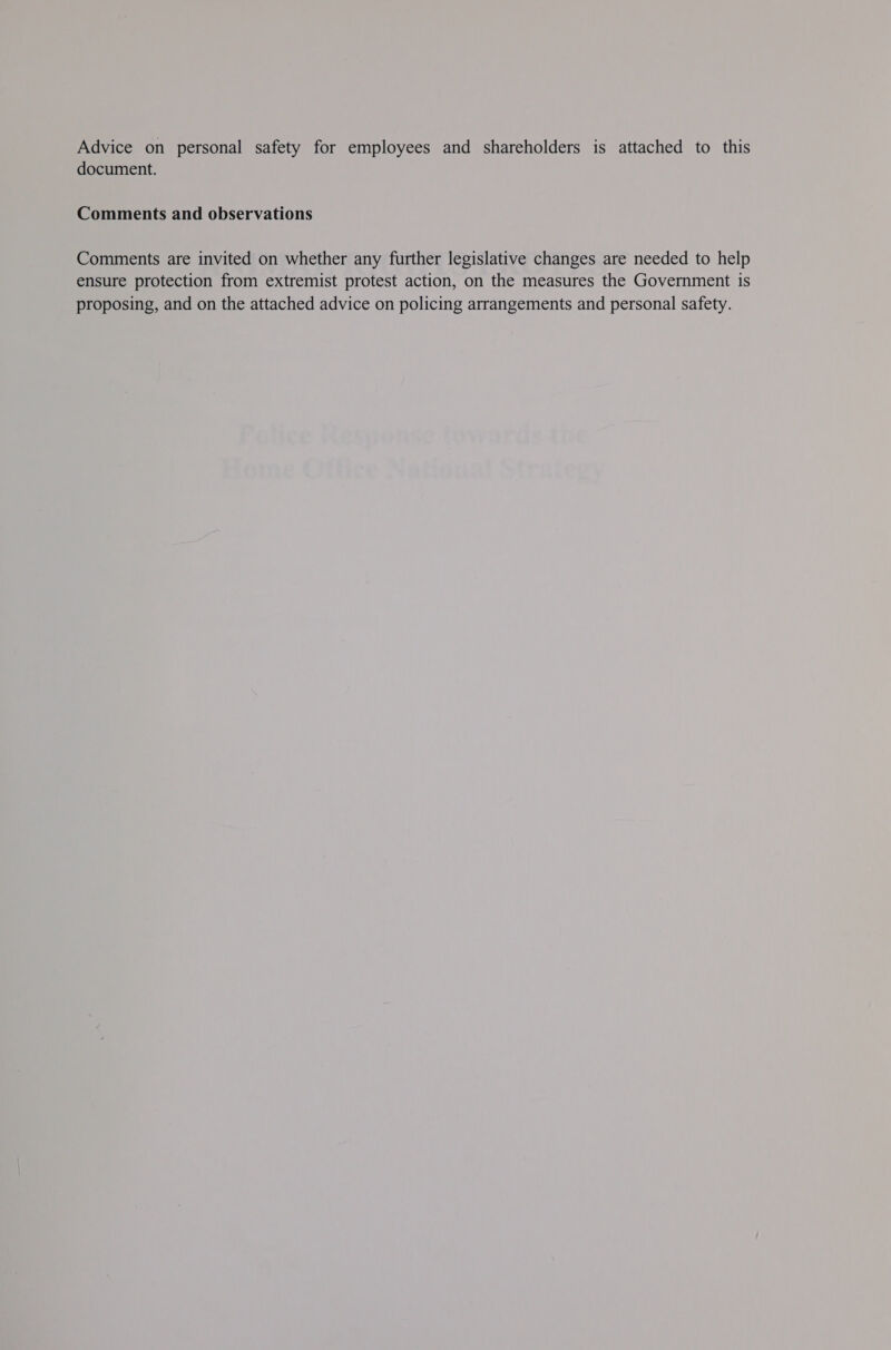 Advice on personal safety for employees and shareholders is attached to this document. Comments and observations Comments are invited on whether any further legislative changes are needed to help ensure protection from extremist protest action, on the measures the Government is proposing, and on the attached advice on policing arrangements and personal safety.