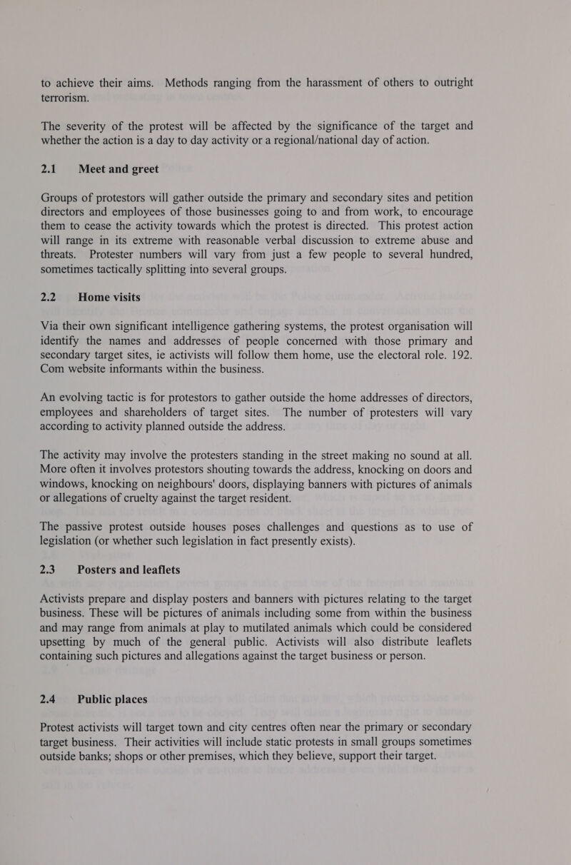 to achieve their aims. Methods ranging from the harassment of others to outright terrorism. The severity of the protest will be affected by the significance of the target and whether the action is a day to day activity or a regional/national day of action. 2.1 Meet and greet Groups of protestors will gather outside the primary and secondary sites and petition directors and employees of those businesses going to and from work, to encourage them to cease the activity towards which the protest is directed. This protest action will range in its extreme with reasonable verbal discussion to extreme abuse and threats. Protester numbers will vary from just a few people to several hundred, sometimes tactically splitting into several groups. 22 Home visits Via their own significant intelligence gathering systems, the protest organisation will identify the names and addresses of people concerned with those primary and secondary target sites, ie activists will follow them home, use the electoral role. 192. Com website informants within the business. An evolving tactic is for protestors to gather outside the home addresses of directors, employees and shareholders of target sites. The number of protesters will vary according to activity planned outside the address. The activity may involve the protesters standing in the street making no sound at all. More often it involves protestors shouting towards the address, knocking on doors and windows, knocking on neighbours' doors, displaying banners with pictures of animals or allegations of cruelty against the target resident. The passive protest outside houses poses challenges and questions as to use of legislation (or whether such legislation in fact presently exists). 2.3 Posters and leaflets Activists prepare and display posters and banners with pictures relating to the target business. These will be pictures of animals including some from within the business and may range from animals at play to mutilated animals which could be considered upsetting by much of the general public. Activists will also distribute leaflets containing such pictures and allegations against the target business or person. 2.4 ‘Public places Protest activists will target town and city centres often near the primary or secondary target business. Their activities will include static protests in small groups sometimes outside banks; shops or other premises, which they believe, support their target.