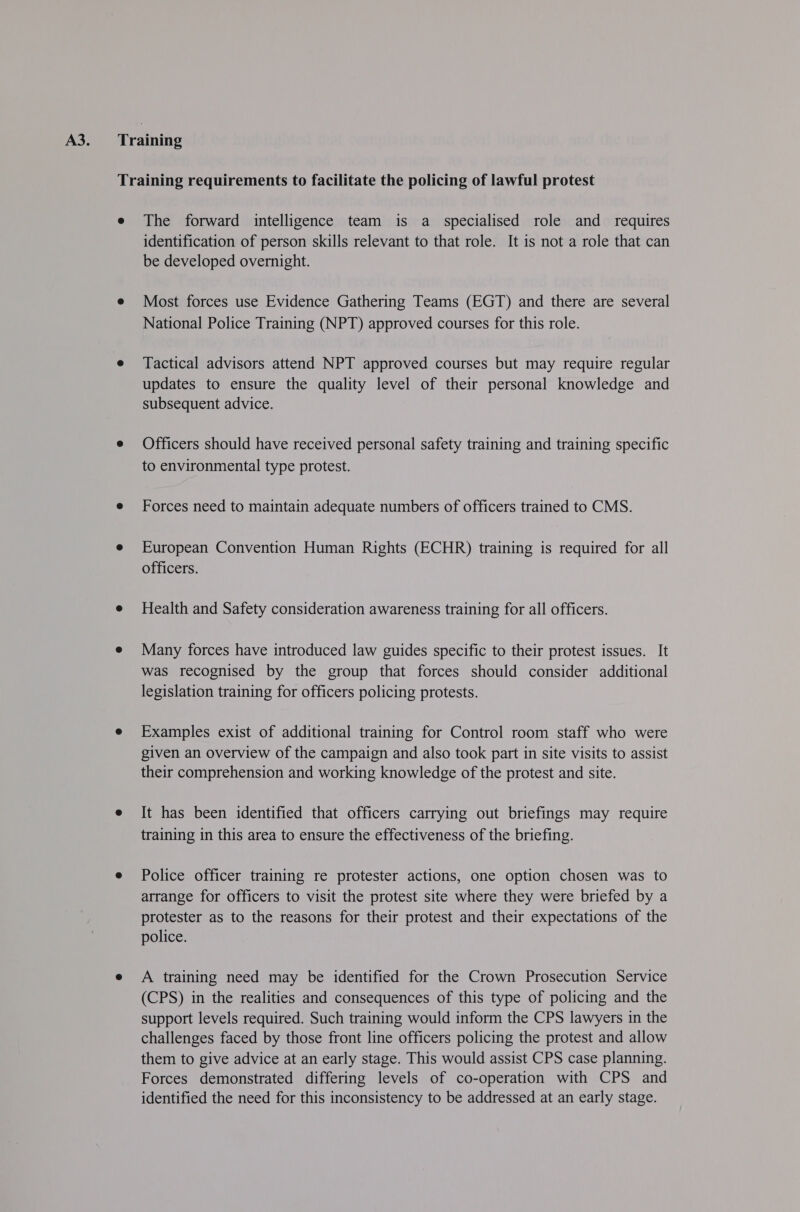 Training requirements to facilitate the policing of lawful protest e The forward intelligence team is a specialised role and requires identification of person skills relevant to that role. It is not a role that can be developed overnight. e Most forces use Evidence Gathering Teams (EGT) and there are several National Police Training (NPT) approved courses for this role. e Tactical advisors attend NPT approved courses but may require regular updates to ensure the quality level of their personal knowledge and subsequent advice. e Officers should have received personal safety training and training specific to environmental type protest. e Forces need to maintain adequate numbers of officers trained to CMS. e European Convention Human Rights (ECHR) training is required for all officers. e Health and Safety consideration awareness training for all officers. e Many forces have introduced law guides specific to their protest issues. It was recognised by the group that forces should consider additional legislation training for officers policing protests. e Examples exist of additional training for Control room staff who were given an overview of the campaign and also took part in site visits to assist their comprehension and working knowledge of the protest and site. e It has been identified that officers carrying out briefings may require training in this area to ensure the effectiveness of the briefing. e Police officer training re protester actions, one option chosen was to arrange for officers to visit the protest site where they were briefed by a protester as to the reasons for their protest and their expectations of the police. e A training need may be identified for the Crown Prosecution Service (CPS) in the realities and consequences of this type of policing and the support levels required. Such training would inform the CPS lawyers in the challenges faced by those front line officers policing the protest and allow them to give advice at an early stage. This would assist CPS case planning. Forces demonstrated differing levels of co-operation with CPS and identified the need for this inconsistency to be addressed at an early stage.
