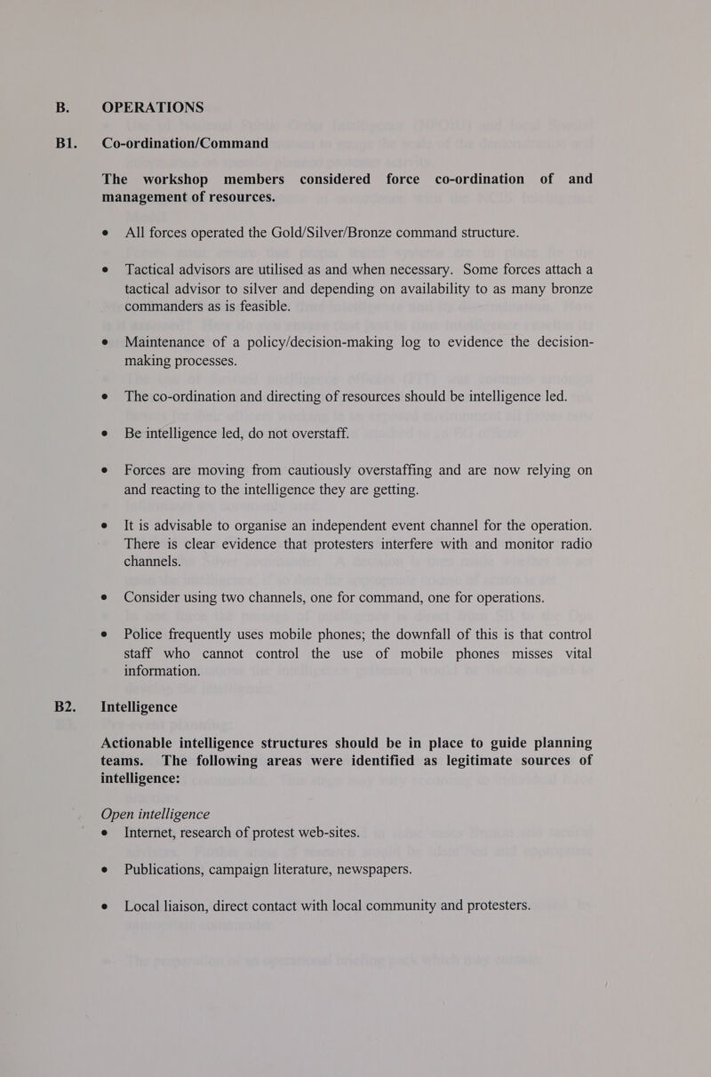 All forces operated the Gold/Silver/Bronze command structure. Tactical advisors are utilised as and when necessary. Some forces attach a tactical advisor to silver and depending on availability to as many bronze commanders as is feasible. Maintenance of a policy/decision-making log to evidence the decision- making processes. The co-ordination and directing of resources should be intelligence led. Be intelligence led, do not overstaff. Forces are moving from cautiously overstaffing and are now relying on and reacting to the intelligence they are getting. It is advisable to organise an independent event channel for the operation. There is clear evidence that protesters interfere with and monitor radio channels. Consider using two channels, one for command, one for operations. Police frequently uses mobile phones; the downfall of this is that control staff who cannot control the use of mobile phones misses vital information. Internet, research of protest web-sites. Publications, campaign literature, newspapers. Local liaison, direct contact with local community and protesters.