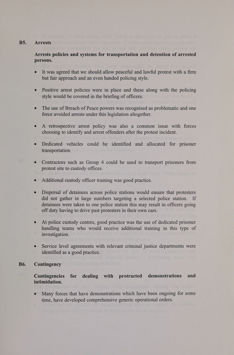 Arrests Arrests policies and systems for transportation and detention of arrested persons. e It was agreed that we should allow peaceful and lawful protest with a firm but fair approach and an even handed policing style. e Positive arrest policies were in place and these along with the policing style would be covered in the briefing of officers. e The use of Breach of Peace powers was recognised as problematic and one force avoided arrests under this legislation altogether. e A retrospective arrest policy was also a common issue with forces choosing to identify and arrest offenders after the protest incident. e Dedicated vehicles could be identified and allocated for prisoner transportation. e Contractors such as Group 4 could be used to transport prisoners from protest site to custody offices. e Additional custody officer training was good practice. e Dispersal of detainees across police stations would ensure that protesters did not gather in large numbers targeting a selected police station. If detainees were taken to one police station this may result in officers going off duty having to drive past protesters in their own cars. e At police custody centres, good practice was the use of dedicated prisoner handling teams who would receive additional training in this type of investigation. e Service level agreements with relevant criminal justice departments were identified as a good practice. Contingency Contingencies for dealing with protracted demonstrations and intimidation. e Many forces that have demonstrations which have been ongoing for some time, have developed comprehensive generic operational orders.