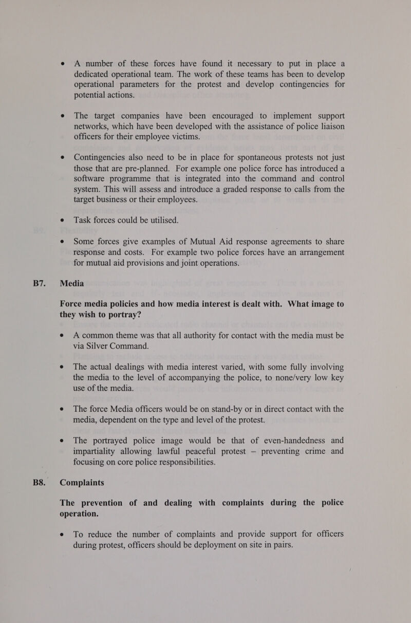 A number of these forces have found it necessary to put in place a dedicated operational team. The work of these teams has been to develop operational parameters for the protest and develop contingencies for potential actions. The target companies have been encouraged to implement support networks, which have been developed with the assistance of police liaison officers for their employee victims. Contingencies also need to be in place for spontaneous protests not just those that are pre-planned. For example one police force has introduced a software programme that is integrated into the command and control system. This will assess and introduce a graded response to calls from the target business or their employees. Task forces could be utilised. Some forces give examples of Mutual Aid response agreements to share response and costs. For example two police forces have an arrangement for mutual aid provisions and joint operations. A common theme was that all authority for contact with the media must be via Silver Command. The actual dealings with media interest varied, with some fully involving the media to the level of accompanying the police, to none/very low key use of the media. The force Media officers would be on stand-by or in direct contact with the media, dependent on the type and level of the protest. The portrayed police image would be that of even-handedness and impartiality allowing lawful peaceful protest — preventing crime and focusing on core police responsibilities. To reduce the number of complaints and provide support for officers during protest, officers should be deployment on site in pairs.