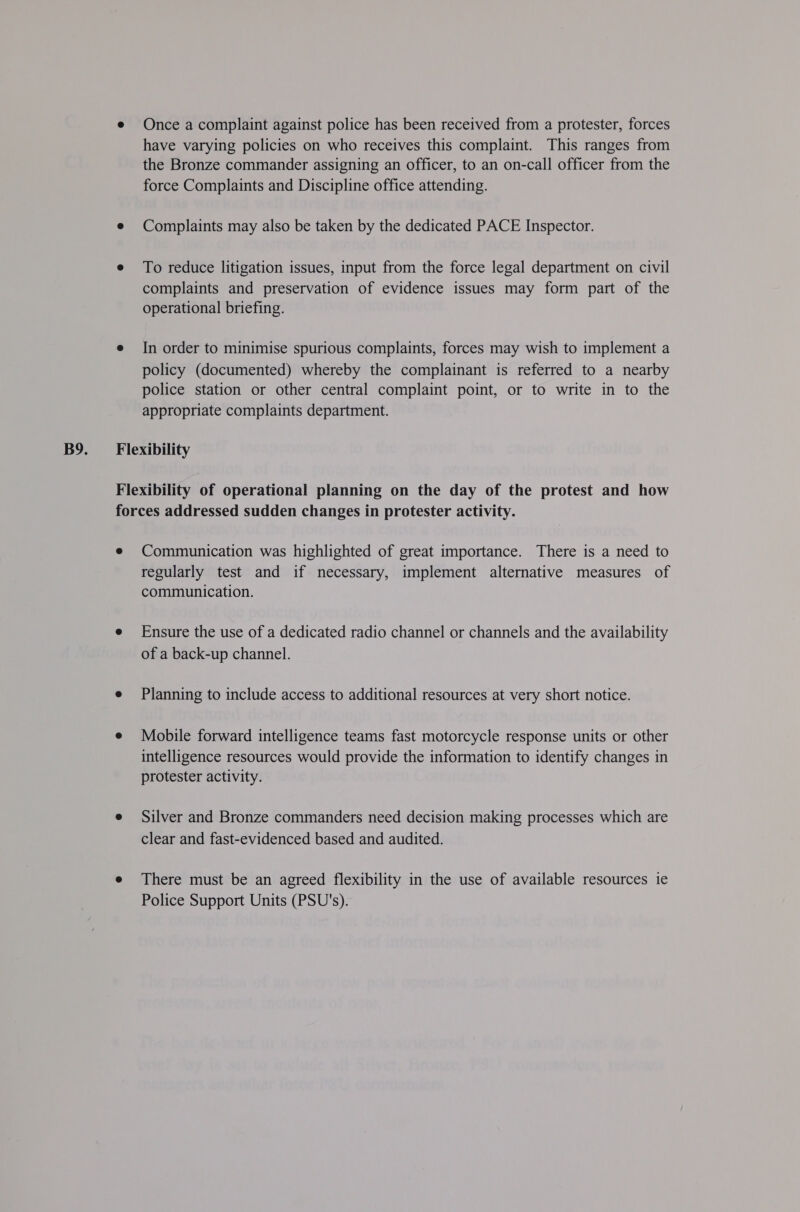 e Once a complaint against police has been received from a protester, forces have varying policies on who receives this complaint. This ranges from the Bronze commander assigning an officer, to an on-call officer from the force Complaints and Discipline office attending. e Complaints may also be taken by the dedicated PACE Inspector. e To reduce litigation issues, input from the force legal department on civil complaints and preservation of evidence issues may form part of the operational briefing. e In order to minimise spurious complaints, forces may wish to implement a policy (documented) whereby the complainant is referred to a nearby police station or other central complaint point, or to write in to the appropriate complaints department. Flexibility Flexibility of operational planning on the day of the protest and how forces addressed sudden changes in protester activity. e Communication was highlighted of great importance. There is a need to regularly test and if necessary, implement alternative measures of communication. e Ensure the use of a dedicated radio channel or channels and the availability of a back-up channel. e Planning to include access to additional resources at very short notice. e Mobile forward intelligence teams fast motorcycle response units or other intelligence resources would provide the information to identify changes in protester activity. e Silver and Bronze commanders need decision making processes which are clear and fast-evidenced based and audited. e There must be an agreed flexibility in the use of available resources ie Police Support Units (PSU's).