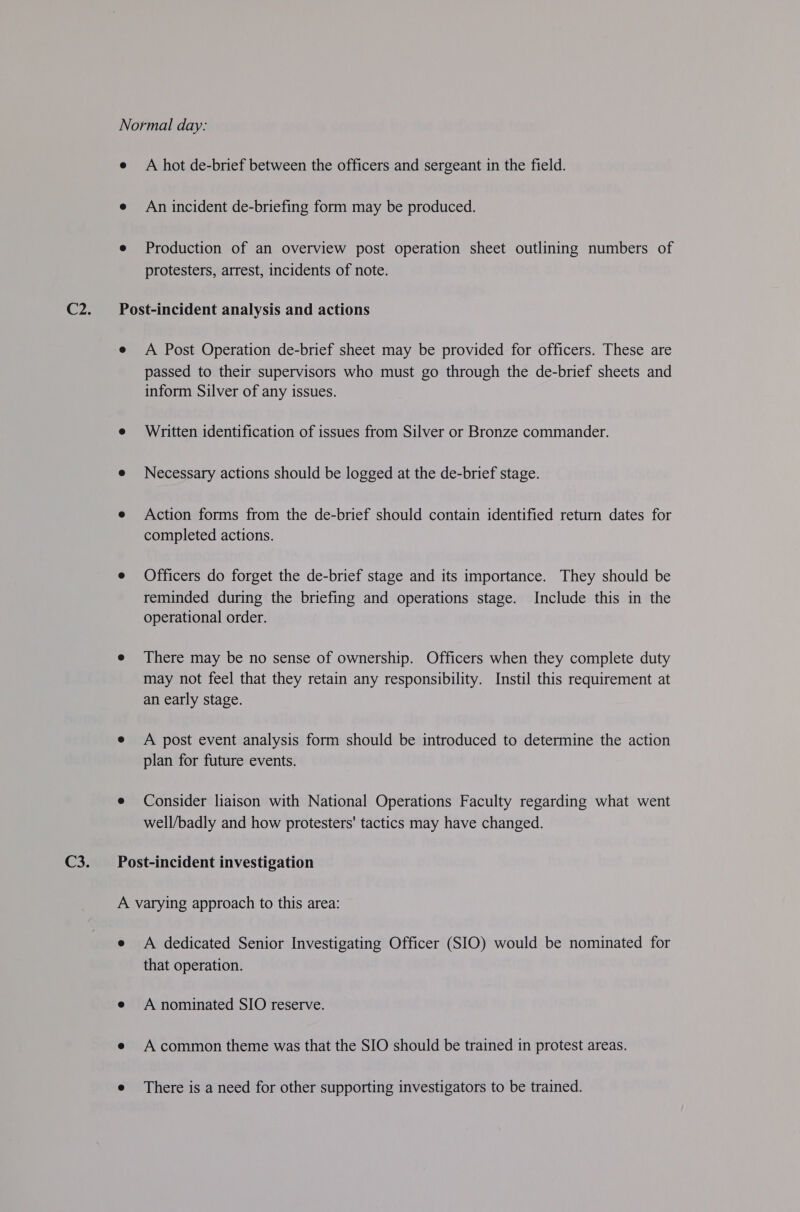 A hot de-brief between the officers and sergeant in the field. An incident de-briefing form may be produced. Production of an overview post operation sheet outlining numbers of protesters, arrest, incidents of note. A Post Operation de-brief sheet may be provided for officers. These are passed to their supervisors who must go through the de-brief sheets and inform Silver of any issues. Written identification of issues from Silver or Bronze commander. Necessary actions should be logged at the de-brief stage. Action forms from the de-brief should contain identified return dates for completed actions. Officers do forget the de-brief stage and its importance. They should be reminded during the briefing and operations stage. Include this in the operational order. There may be no sense of ownership. Officers when they complete duty may not feel that they retain any responsibility. Instil this requirement at an early stage. A post event analysis form should be introduced to determine the action plan for future events. Consider liaison with National Operations Faculty regarding what went well/badly and how protesters' tactics may have changed. A dedicated Senior Investigating Officer (SIO) would be nominated for that operation. A nominated SIO reserve. A common theme was that the SIO should be trained in protest areas. There is a need for other supporting investigators to be trained.