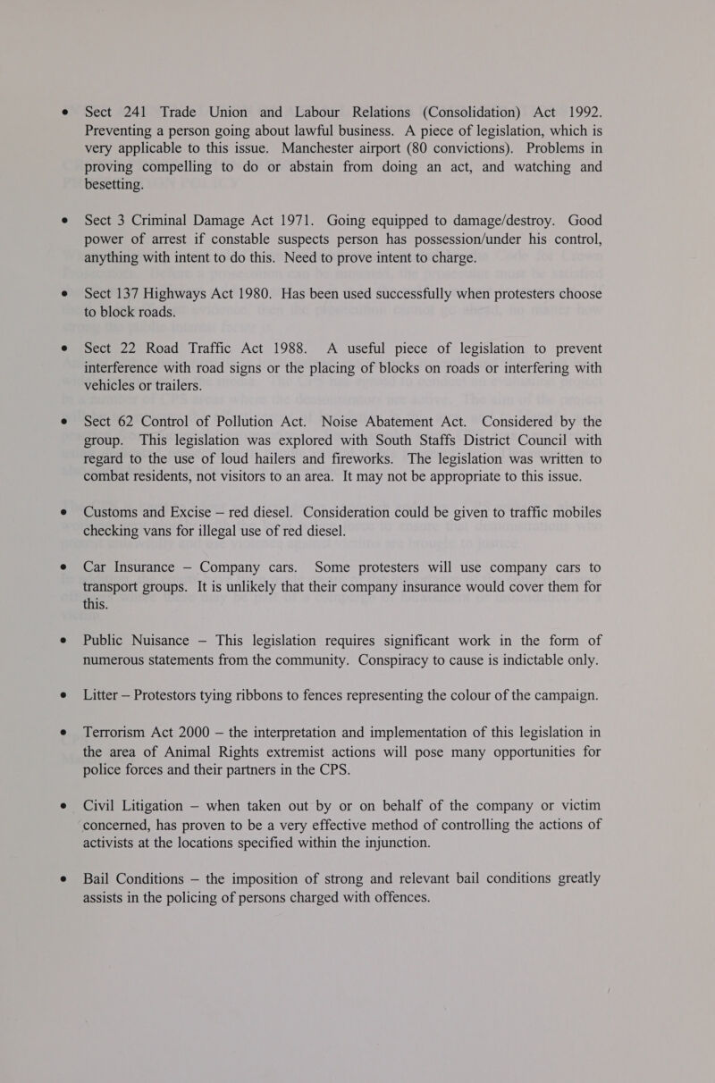 Sect 241 Trade Union and Labour Relations (Consolidation) Act 1992. Preventing a person going about lawful business. A piece of legislation, which is very applicable to this issue. Manchester airport (80 convictions). Problems in proving compelling to do or abstain from doing an act, and watching and besetting. Sect 3 Criminal Damage Act 1971. Going equipped to damage/destroy. Good power of arrest if constable suspects person has possession/under his control, anything with intent to do this. Need to prove intent to charge. Sect 137 Highways Act 1980. Has been used successfully when protesters choose to block roads. Sect 22 Road Traffic Act 1988. A useful piece of legislation to prevent interference with road signs or the placing of blocks on roads or interfering with vehicles or trailers. Sect 62 Control of Pollution Act. Noise Abatement Act. Considered by the group. This legislation was explored with South Staffs District Council with regard to the use of loud hailers and fireworks. The legislation was written to combat residents, not visitors to an area. It may not be appropriate to this issue. Customs and Excise — red diesel. Consideration could be given to traffic mobiles checking vans for illegal use of red diesel. Car Insurance — Company cars. Some protesters will use company cars to transport groups. It is unlikely that their company insurance would cover them for this. Public Nuisance — This legislation requires significant work in the form of numerous statements from the community. Conspiracy to cause is indictable only. Litter — Protestors tying ribbons to fences representing the colour of the campaign. Terrorism Act 2000 — the interpretation and implementation of this legislation in the area of Animal Rights extremist actions will pose many opportunities for police forces and their partners in the CPS. Civil Litigation — when taken out by or on behalf of the company or victim concermed, has proven to be a very effective method of controlling the actions of activists at the locations specified within the injunction. Bail Conditions — the imposition of strong and relevant bail conditions greatly assists in the policing of persons charged with offences.