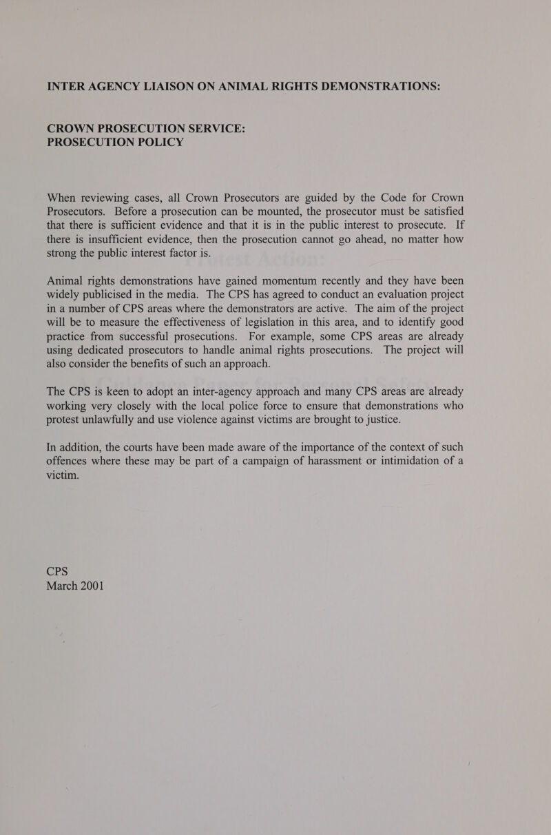 INTER AGENCY LIAISON ON ANIMAL RIGHTS DEMONSTRATIONS: CROWN PROSECUTION SERVICE: PROSECUTION POLICY When reviewing cases, all Crown Prosecutors are guided by the Code for Crown Prosecutors. Before a prosecution can be mounted, the prosecutor must be satisfied that there is sufficient evidence and that it is in the public interest to prosecute. If there is insufficient evidence, then the prosecution cannot go ahead, no matter how strong the public interest factor is. Animal rights demonstrations have gained momentum recently and they have been widely publicised in the media. The CPS has agreed to conduct an evaluation project in a number of CPS areas where the demonstrators are active. The aim of the project will be to measure the effectiveness of legislation in this area, and to identify good practice from successful prosecutions. For example, some CPS areas are already using dedicated prosecutors to handle animal rights prosecutions. The project will also consider the benefits of such an approach. The CPS is keen to adopt an inter-agency approach and many CPS areas are already working very closely with the local police force to ensure that demonstrations who protest unlawfully and use violence against victims are brought to justice. In addition, the courts have been made aware of the importance of the context of such offences where these may be part of a campaign of harassment or intimidation of a victim. CPS March 2001