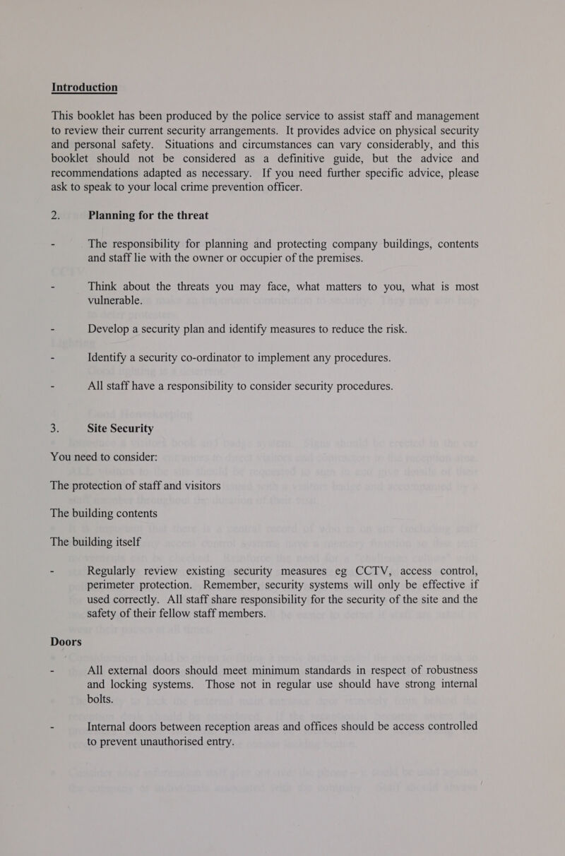 ps: Planning for the threat and staff lie with the owner or occupier of the premises. Think about the threats you may face, what matters to you, what is most vulnerable. Develop a security plan and identify measures to reduce the risk. Identify a security co-ordinator to implement any procedures. All staff have a responsibility to consider security procedures. Site Security Doors Regularly review existing security measures eg CCTV, access control, perimeter protection. Remember, security systems will only be effective if used correctly. All staff share responsibility for the security of the site and the safety of their fellow staff members. All external doors should meet minimum standards in respect of robustness and locking systems. Those not in regular use should have strong internal bolts. Internal doors between reception areas and offices should be access controlled to prevent unauthorised entry.