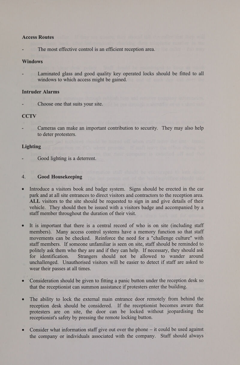 The most effective control is an efficient reception area. Laminated glass and good quality key operated locks should be fitted to all windows to which access might be gained. - Choose one that suits your site. Cameras can make an important contribution to security. They may also help to deter protesters. Good lighting is a deterrent. Good Housekeeping Introduce a visitors book and badge system. Signs should be erected in the car park and at all site entrances to direct visitors and contractors to the reception area. ALL visitors to the site should be requested to sign in and give details of their vehicle. They should then be issued with a visitors badge and accompanied by a staff member throughout the duration of their visit. It is important that there is a central record of who is on site (including staff members). Many access control systems have a memory function so that staff movements can be checked. Reinforce the need for a challenge culture with staff members. If someone unfamiliar is seen on site, staff should be reminded to politely ask them who they are and if they can help. If necessary, they should ask for identification. Strangers should not be allowed to wander around unchallenged. Unauthorised visitors will be easier to detect if staff are asked to wear their passes at all times. that the receptionist can summon assistance if protesters enter the building. The ability to lock the external main entrance door remotely from behind the reception desk should be considered. If the receptionist becomes aware that protesters are on site, the door can be locked without jeopardising the receptionist's safety by pressing the remote locking button. Consider what information staff give out over the phone — it could be used against the company or individuals associated with the company. Staff should always