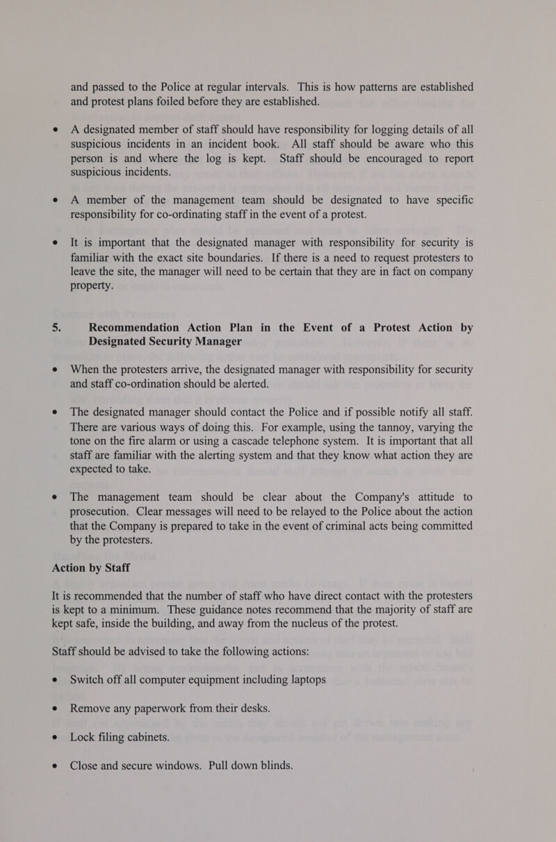 and passed to the Police at regular intervals. This is how patterns are established and protest plans foiled before they are established. A designated member of staff should have responsibility for logging details of all suspicious incidents in an incident book. All staff should be aware who this person is and where the log is kept. Staff should be encouraged to report suspicious incidents. A member of the management team should be designated to have specific responsibility for co-ordinating staff in the event of a protest. It is important that the designated manager with responsibility for security is familiar with the exact site boundaries. If there is a need to request protesters to leave the site, the manager will need to be certain that they are in fact on company property. Recommendation Action Plan in the Event of a Protest Action by Designated Security Manager When the protesters arrive, the designated manager with responsibility for security and staff co-ordination should be alerted. The designated manager should contact the Police and if possible notify all staff. There are various ways of doing this. For example, using the tannoy, varying the tone on the fire alarm or using a cascade telephone system. It is important that all staff are familiar with the alerting system and that they know what action they are expected to take. The management team should be clear about the Company's attitude to prosecution. Clear messages will need to be relayed to the Police about the action that the Company is prepared to take in the event of criminal acts being committed by the protesters. Switch off all computer equipment including laptops Remove any paperwork from their desks. Lock filing cabinets. Close and secure windows. Pull down blinds.