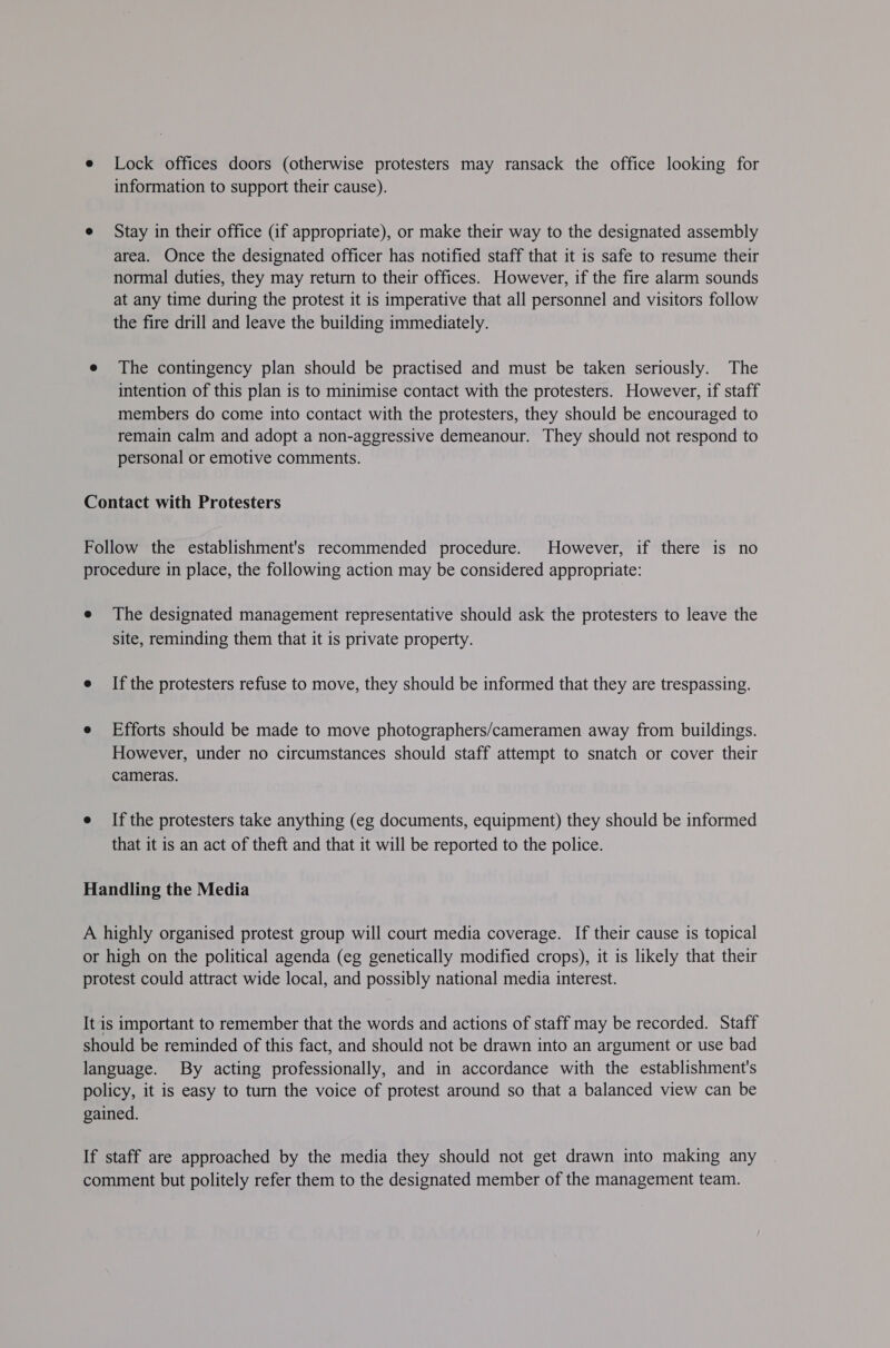 e Lock offices doors (otherwise protesters may ransack the office looking for information to support their cause). e Stay in their office (if appropriate), or make their way to the designated assembly area. Once the designated officer has notified staff that it is safe to resume their normal duties, they may return to their offices. However, if the fire alarm sounds at any time during the protest it is imperative that all personnel and visitors follow the fire drill and leave the building immediately. e The contingency plan should be practised and must be taken seriously. The intention of this plan is to minimise contact with the protesters. However, if staff members do come into contact with the protesters, they should be encouraged to remain calm and adopt a non-aggressive demeanour. They should not respond to personal or emotive comments. Contact with Protesters Follow the establishment's recommended procedure. However, if there is no procedure in place, the following action may be considered appropriate: e The designated management representative should ask the protesters to leave the site, reminding them that it is private property. e Ifthe protesters refuse to move, they should be informed that they are trespassing. e Efforts should be made to move photographers/cameramen away from buildings. However, under no circumstances should staff attempt to snatch or cover their cameras. e Ifthe protesters take anything (eg documents, equipment) they should be informed that it is an act of theft and that it will be reported to the police. Handling the Media A highly organised protest group will court media coverage. If their cause is topical or high on the political agenda (eg genetically modified crops), it is likely that their protest could attract wide local, and possibly national media interest. It is important to remember that the words and actions of staff may be recorded. Staff should be reminded of this fact, and should not be drawn into an argument or use bad language. By acting professionally, and in accordance with the establishment's policy, it is easy to turn the voice of protest around so that a balanced view can be gained. If staff are approached by the media they should not get drawn into making any comment but politely refer them to the designated member of the management team.