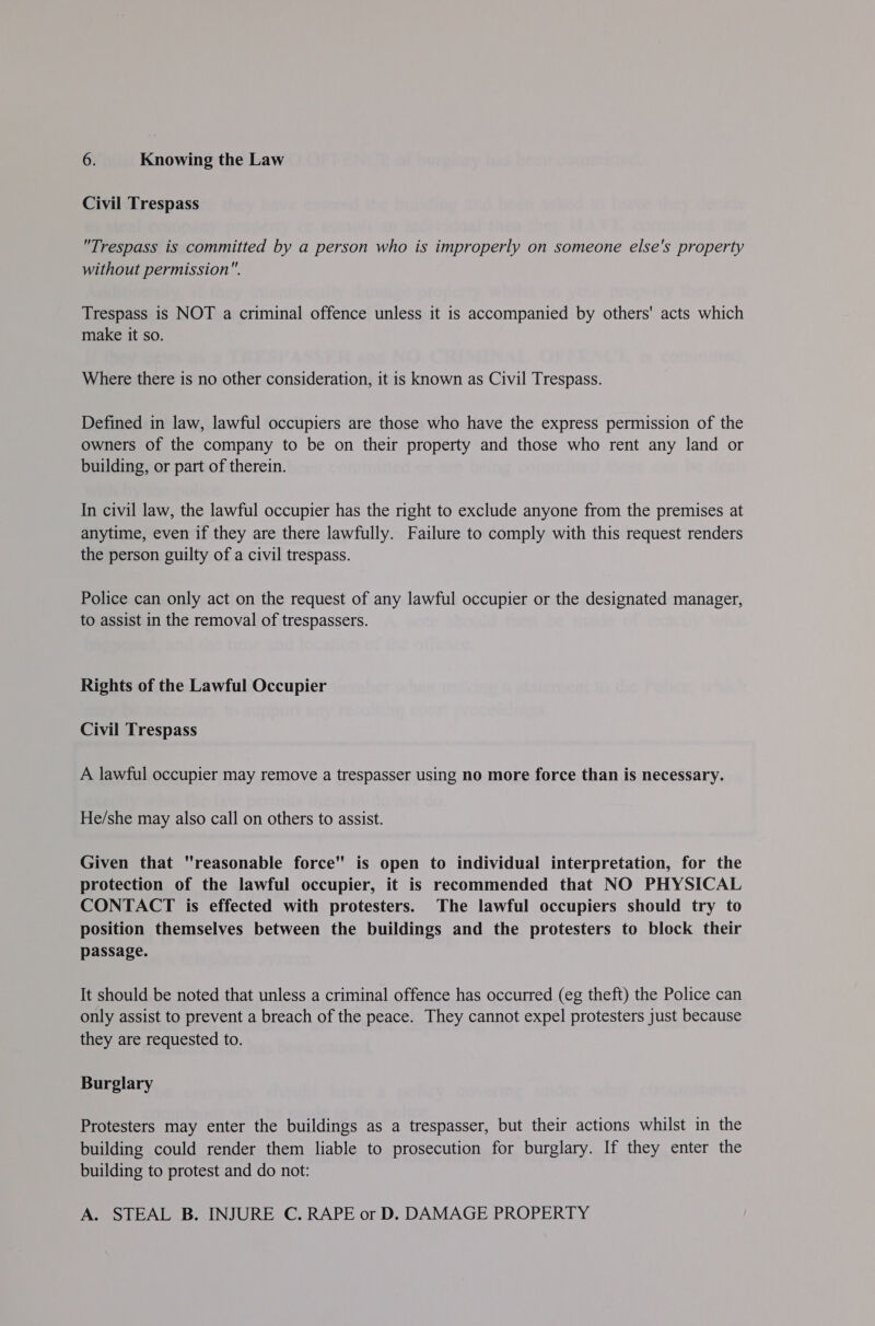 Civil Trespass Trespass is committed by a person who is improperly on someone else's property without permission. Trespass is NOT a criminal offence unless it is accompanied by others' acts which make it so. Where there is no other consideration, it is known as Civil Trespass. Defined in law, lawful occupiers are those who have the express permission of the owners of the company to be on their property and those who rent any land or building, or part of therein. In civil law, the lawful occupier has the right to exclude anyone from the premises at anytime, even if they are there lawfully. Failure to comply with this request renders the person guilty of a civil trespass. Police can only act on the request of any lawful occupier or the designated manager, to assist in the removal of trespassers. Rights of the Lawful Occupier Civil Trespass A lawful occupier may remove a trespasser using no more force than is necessary. He/she may also call on others to assist. Given that reasonable force is open to individual interpretation, for the protection of the lawful occupier, it is recommended that NO PHYSICAL CONTACT is effected with protesters. The lawful occupiers should try to position themselves between the buildings and the protesters to block their passage. It should be noted that unless a criminal offence has occurred (eg theft) the Police can only assist to prevent a breach of the peace. They cannot expel protesters just because they are requested to. Burglary Protesters may enter the buildings as a trespasser, but their actions whilst in the building could render them liable to prosecution for burglary. If they enter the building to protest and do not: A. STEAL B. INJURE C. RAPE or D. DAMAGE PROPERTY