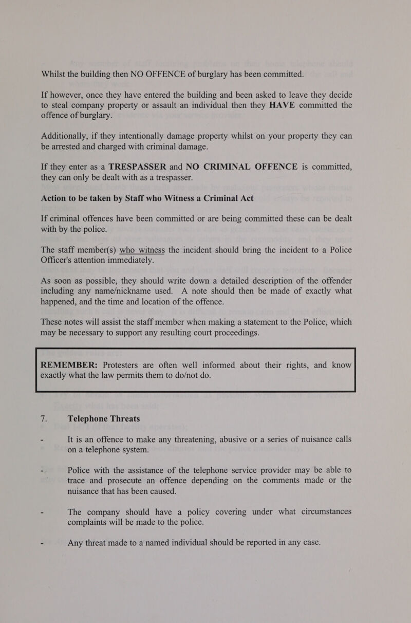 Whilst the building then NO OFFENCE of burglary has been committed. If however, once they have entered the building and been asked to leave they decide to steal company property or assault an individual then they HAVE committed the offence of burglary. Additionally, if they intentionally damage property whilst on your property they can be arrested and charged with criminal damage. If they enter as a TRESPASSER and NO CRIMINAL OFFENCE is committed, they can only be dealt with as a trespasser. Action to be taken by Staff who Witness a Criminal Act If criminal offences have been committed or are being committed these can be dealt with by the police. The staff member(s) who witness the incident should bring the incident to a Police Officer's attention immediately. As soon as possible, they should write down a detailed description of the offender including any name/nickname used. A note should then be made of exactly what happened, and the time and location of the offence. These notes will assist the staff member when making a statement to the Police, which may be necessary to support any resulting court proceedings. REMEMBER: Protesters are often well informed about their rights, and know  Ls Telephone Threats - It is an offence to make any threatening, abusive or a series of nuisance calls on a telephone system. - Police with the assistance of the telephone service provider may be able to trace and prosecute an offence depending on the comments made or the nuisance that has been caused. - The company should have a policy covering under what circumstances complaints will be made to the police. - Any threat made to a named individual should be reported in any case.