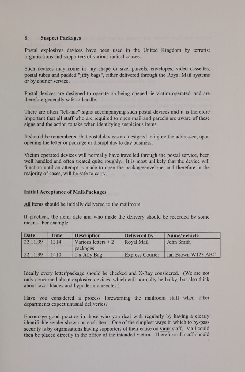 8. Suspect Packages Postal explosives devices have been used in the United Kingdom by terrorist organisations and supporters of various radical causes. Such devices may come in any shape or size, parcels, envelopes, video cassettes, postal tubes and padded jiffy bags, either delivered through the Royal Mail systems or by courier service. Postal devices are designed to operate on being opened, ie victim operated, and are therefore generally safe to handle. There are often tell-tale signs accompanying such postal devices and it is therefore important that all staff who are required to open mail and parcels are aware of these signs and the action to take when identifying suspicious items. It should be remembered that postal devices are designed to injure the addressee, upon opening the letter or package or disrupt day to day business. Victim operated devices will normally have travelled through the postal service, been well handled and often treated quite roughly. It is most unlikely that the device will function until an attempt is made to open the package/envelope, and therefore in the majority of cases, will be safe to carry. Initial Acceptance of Mail/Packages All items should be initially delivered to the mailroom. If practical, the item, date and who made the delivery should be recorded by some means. For example: Delivered by _| Name/Vehicle 22.11.99. | 1314 Various letters + 2 Royal Mail John Smith packages 22.11.99 | 1410 1 x Jiffy Bag Ian Brown W123 ABC      Ideally every letter/package should be checked and X-Ray considered. (We are not only concerned about explosive devices, which will normally be bulky, but also think about razor blades and hypodermic needles.) Have you considered a process forewarning the mailroom staff when other departments expect unusual deliveries? Encourage good practice in those who you deal with regularly by having a clearly identifiable sender shown on each item. One of the simplest ways in which to by-pass security is by organisations having supporters of their cause on your staff. Mail could then be placed directly in the office of the intended victim. Therefore all staff should