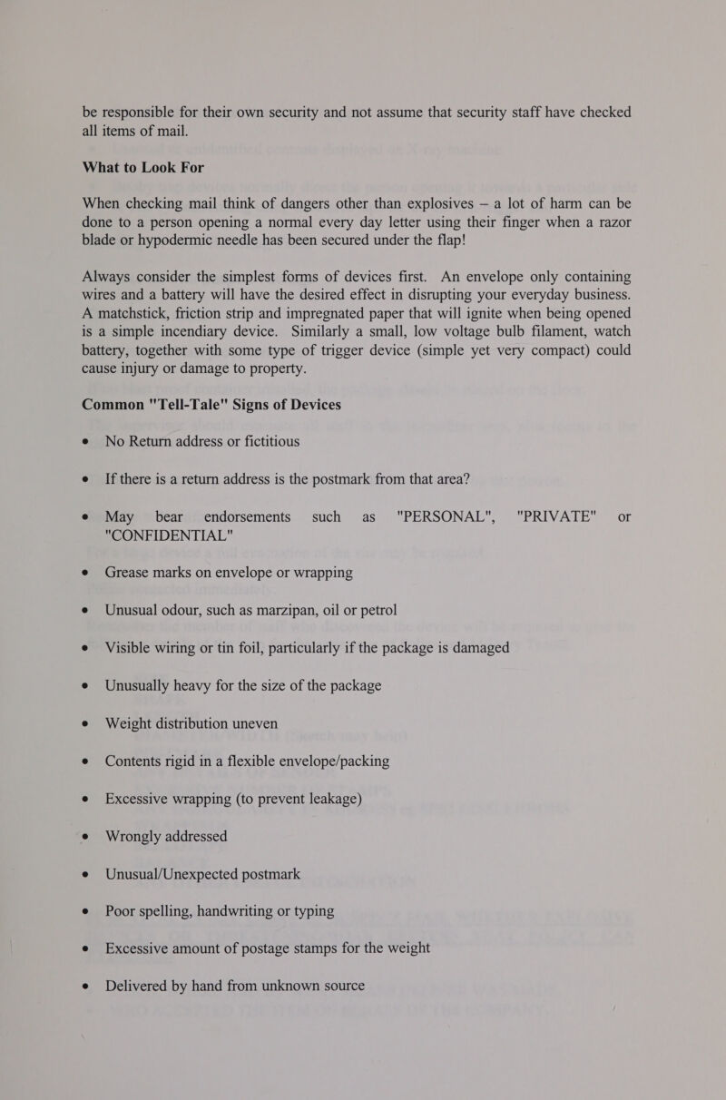 be responsible for their own security and not assume that security staff have checked all items of mail. What to Look For When checking mail think of dangers other than explosives — a lot of harm can be done to a person opening a normal every day letter using their finger when a razor blade or hypodermic needle has been secured under the flap! Always consider the simplest forms of devices first. An envelope only containing wires and a battery will have the desired effect in disrupting your everyday business. A matchstick, friction strip and impregnated paper that will ignite when being opened is a simple incendiary device. Similarly a small, low voltage bulb filament, watch battery, together with some type of trigger device (simple yet very compact) could cause injury or damage to property. Common Tell-Tale Signs of Devices e No Return address or fictitious e If there is a return address is the postmark from that area? e May bear endorsements such as PERSONAL, PRIVATE or CONFIDENTIAL e Grease marks on envelope or wrapping e Unusual odour, such as marzipan, oil or petrol e Visible wiring or tin foil, particularly if the package is damaged e Unusually heavy for the size of the package e Weight distribution uneven e Contents rigid in a flexible envelope/packing e Excessive wrapping (to prevent leakage) e Wrongly addressed e Unusual/Unexpected postmark e Poor spelling, handwriting or typing e Excessive amount of postage stamps for the weight e Delivered by hand from unknown source